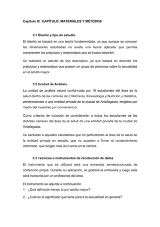 Capitulo III. CAPÍTULO: MATERIALES Y MÉTODOS
3.1 Diseño y tipo de estudio
El diseño se basará en una teoría fundamentada, ya que aunque se conocen
las dimensiones estudiadas no existe una teoría aplicada que permita
comprender los prejuicios y estereotipos que se busca describir.
Se realizará un estudio de tipo descriptivo, ya que basará en describir los
prejuicios y estereotipos que poseen un grupo de personas sobre la sexualidad
en el adulto mayor.
3.2 Unidad de Análisis
La unidad de análisis estará conformada por 18 estudiantes del área de la
salud dentro de las carreras de Enfermería, Kinesiología y Nutrición y Dietética,
pertenecientes a una entidad privada de la ciudad de Antofagasta, elegidos por
medio del muestreo por conveniencia.
Como criterios de inclusión se considerarán a todos los estudiantes de las
distintas carreras del área de la salud de una entidad privada de la ciudad de
Antofagasta.
Se excluirán a aquellos estudiantes que no pertenezcan al área de la salud de
la entidad privada en estudio, que no accedan a firmar el consentimiento
informado, que tengan más de 8 años en la carrera.
3.3 Técnicas e instrumentos de recolección de datos
El instrumento que se utilizará será una entrevista semiestructurada de
confección propia. Durante su aplicación, se grabará la entrevista y luego ésta
será transcrita por un profesional del área.
El instrumento se adjunta a continuación.
1. ¿Qué definición tienes tú por adulto mayor?
2. ¿Cuál es el significado que tiene para ti la sexualidad en general?
 
