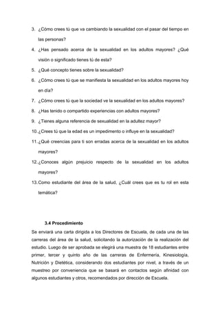 3. ¿Cómo crees tú que va cambiando la sexualidad con el pasar del tiempo en
las personas?
4. ¿Has pensado acerca de la sexualidad en los adultos mayores? ¿Qué
visión o significado tienes tú de esta?
5. ¿Qué concepto tienes sobre la sexualidad?
6. ¿Cómo crees tú que se manifiesta la sexualidad en los adultos mayores hoy
en día?
7. ¿Cómo crees tú que la sociedad ve la sexualidad en los adultos mayores?
8. ¿Has tenido o compartido experiencias con adultos mayores?
9. ¿Tienes alguna referencia de sexualidad en la adultez mayor?
10.¿Crees tú que la edad es un impedimento o influye en la sexualidad?
11.¿Qué creencias para ti son erradas acerca de la sexualidad en los adultos
mayores?
12.¿Conoces algún prejuicio respecto de la sexualidad en los adultos
mayores?
13.Como estudiante del área de la salud, ¿Cuál crees que es tu rol en esta
temática?
3.4 Procedimiento
Se enviará una carta dirigida a los Directores de Escuela, de cada una de las
carreras del área de la salud, solicitando la autorización de la realización del
estudio. Luego de ser aprobada se elegirá una muestra de 18 estudiantes entre
primer, tercer y quinto año de las carreras de Enfermería, Kinesiología,
Nutrición y Dietética, considerando dos estudiantes por nivel, a través de un
muestreo por conveniencia que se basará en contactos según afinidad con
algunos estudiantes y otros, recomendados por dirección de Escuela.
 