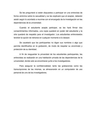 Se les preguntará si están dispuestos a participar en una entrevista de
forma anónima sobre la sexualidad y se les explicará que al aceptar, deberán
asistir según lo acordado a reunirse con el encargado de la investigación en las
dependencias de la universidad.
Cuando el estudiante acepte participar, se les hará firmar dos
consentimientos informados, una copia quedará en poder del estudiante y la
otra quedará de respaldo para el investigador. Los estudiantes entrevistados
tendrán la opción de retirarse en cualquier momento si lo desean.
Se cautelará que los participantes no digan sus nombres o algo que
permita identificarlos en la grabación, de modo de respetar su anonimato y
protección de su identidad.
A fin de resguardar la privacidad de los estudiantes participantes, las
entrevistas se realizarán en una habitación privada de las dependencias de la
universidad, donde solo se encontraran junto a los investigadores.
Para asegurar la confidencialidad, tanto las grabaciones como las
transcripciones de las mismas, se almacenarán en un computador de uso
personal de uno de los investigadores.
 