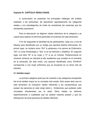 Capitulo IV. CAPÍTULO: RESULTADOS
A continuación se presentan los principales hallazgos del análisis
realizado a las entrevistas. Se describirán separadamente las categorías
axiales y sus subcategorías de modo de caracterizar las creencias que los
estudiantes expresaron.
Para la descripción se eligieron relatos distintivos de la categoría y se
usarán para explicar en términos generales el contenido de cada dimensión.
A fin de resguardar la identidad de los participantes, cada uno o una de
ellos/as será identificado con un código que aportará distinta información. En
primer lugar, se rotulará como “Enf” si pertenece a la carrera de Enfermería,
“Kin” si cursa Kinesiología y “Nut” si es de Nutrición y Dietética. En segundo
lugar una letra “M” si es mujer y “H” si es un hombre. Posteriormente en
números romanos se colocará el año académico que cursaba en el momento
de la entrevista. De este modo, una persona identificada como “Enf-M-III”
corresponde a una mujer enfermera que se encuentra en su tercer año de
estudios.
4.1 Adultez mayor
La primera categoría axial que dio sustento a las categorías emergentes
fue la de adultez mayor en su concepto más amplio. Esto quiere decir que en
esta dimensión se incluyeron relatos referentes a las características que
poseen las personas en este rango etario y limitaciones que pudiesen estar
vinculadas directamente con la edad. Otros relatos se refirieron
específicamente a cualidades que los adultos mayores poseen y que los
distinguirían de otras personas de edades inferiores.
 