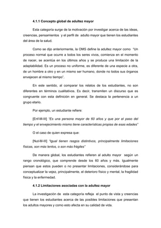 4.1.1 Concepto global de adultez mayor
Esta categoría surge de la motivación por investigar acerca de las ideas,
creencias, pensamientos y el perfil de adulto mayor que tienen los estudiantes
del área de la salud.
Como se dijo anteriormente, la OMS define la adultez mayor como “Un
proceso normal que ocurre a todos los seres vivos, comienza en el momento
de nacer, se acentúa en los últimos años y se produce una limitación de la
adaptabilidad. Es un proceso no uniforme, es diferente de una especie a otra,
de un hombre a otro y en un mismo ser humano, donde no todos sus órganos
envejecen al mismo tiempo”.
En este sentido, al comparar los relatos de los estudiantes, no son
diferentes en términos cualitativos. Es decir, transmiten un discurso que es
congruente con esta definición en general. Se destaca la pertenencia a un
grupo etario.
Por ejemplo, un estudiante refiere:
[Enf-M-III] “Es una persona mayor de 60 años y que por el paso del
tiempo y el envejecimiento mismo tiene características propias de esas edades”
O el caso de quien expresa que:
[Nut-M-III] “Igual tienen rasgos distintivos, principalmente limitaciones
físicas, son más lentos, o son más frágiles”
De manera global, los estudiantes refieren al adulto mayor según un
rango cronológico, que comprende desde los 60 años y más. Igualmente
piensan que estos pueden o no presentar limitaciones, considerándose para
conceptualizar la vejez, principalmente, el deterioro físico y mental, la fragilidad
física y la enfermedad.
4.1.2 Limitaciones asociadas con la adultez mayor
La investigación de esta categoría refleja el punto de vista y creencias
que tienen los estudiantes acerca de las posibles limitaciones que presentan
los adultos mayores y como esto afecta en su calidad de vida.
 
