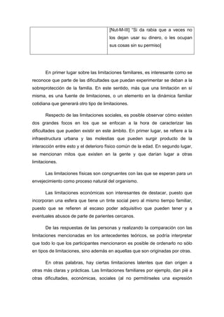 [Nut-M-III] “Si da rabia que a veces no
los dejan usar su dinero, o les ocupan
sus cosas sin su permiso]
En primer lugar sobre las limitaciones familiares, es interesante como se
reconoce que parte de las dificultades que puedan experimentar se deban a la
sobreprotección de la familia. En este sentido, más que una limitación en sí
misma, es una fuente de limitaciones, o un elemento en la dinámica familiar
cotidiana que generará otro tipo de limitaciones.
Respecto de las limitaciones sociales, es posible observar cómo existen
dos grandes focos en los que se enfocan a la hora de caracterizar las
dificultades que pueden existir en este ámbito. En primer lugar, se refiere a la
infraestructura urbana y las molestias que pueden surgir producto de la
interacción entre esto y el deterioro físico común de la edad. En segundo lugar,
se mencionan mitos que existen en la gente y que darían lugar a otras
limitaciones.
Las limitaciones físicas son congruentes con las que se esperan para un
envejecimiento como proceso natural del organismo.
Las limitaciones económicas son interesantes de destacar, puesto que
incorporan una esfera que tiene un tinte social pero al mismo tiempo familiar,
puesto que se refieren al escaso poder adquisitivo que pueden tener y a
eventuales abusos de parte de parientes cercanos.
De las respuestas de las personas y realizando la comparación con las
limitaciones mencionadas en los antecedentes teóricos, se podría interpretar
que todo lo que los participantes mencionaron es posible de ordenarlo no sólo
en tipos de limitaciones, sino además en aquellas que son originadas por otras.
En otras palabras, hay ciertas limitaciones latentes que dan origen a
otras más claras y prácticas. Las limitaciones familiares por ejemplo, dan pié a
otras dificultades, económicas, sociales (al no permitírseles una expresión
 