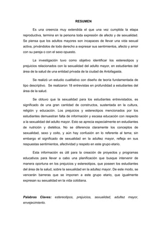 RESUMEN
Es una creencia muy extendida el que una vez cumplida la etapa
reproductiva, termina en la persona toda expresión de afecto y de sexualidad.
Se piensa que los adultos mayores son incapaces de llevar una vida sexual
activa, privándolos de todo derecho a expresar sus sentimientos, afecto y amor
con su pareja o con el sexo opuesto.
La investigación tuvo como objetivo identificar los estereotipos y
prejuicios relacionados con la sexualidad del adulto mayor, en estudiantes del
área de la salud de una entidad privada de la ciudad de Antofagasta.
Se realizó un estudio cualitativo con diseño de teoría fundamentada de
tipo descriptivo. Se realizaron 18 entrevistas en profundidad a estudiantes del
área de la salud.
Se obtuvo que la sexualidad para los estudiantes entrevistados, es
significado de una gran cantidad de constructos, sustentada en la cultura,
religión y educación. Los prejuicios y estereotipos mencionados por los
estudiantes demuestran falta de información y escasa educación con respecto
a la sexualidad del adulto mayor. Esto se aprecia especialmente en estudiantes
de nutrición y dietética. No se diferencia claramente los conceptos de
sexualidad, sexo y coito, y aún hay confusión en lo referente al tema; sin
embargo el significado de sexualidad en la adultez mayor, refleja en sus
respuestas sentimientos, afectividad y respeto en este grupo etario.
Esta información es útil para la creación de proyectos y programas
educativos para llevar a cabo una planificación que busque intervenir de
manera oportuna en los prejuicios y estereotipos, que poseen los estudiantes
del área de la salud, sobre la sexualidad en la adultez mayor. De este modo, se
vencerán barreras que se imponen a este grupo etario, que igualmente
expresan su sexualidad en la vida cotidiana.
Palabras Claves: estereotipos, prejuicios, sexualidad, adultez mayor,
envejecimiento.
 