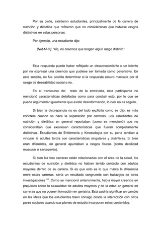 Por su parte, existieron estudiantes, principalmente de la carrera de
nutrición y dietética que refirieron que no consideraban que hubiese rasgos
distintivos en estas personas.
Por ejemplo, una estudiante dijo:
[Nut-M-III]. “No, no creemos que tengan algún rasgo distinto”
Esta respuesta puede haber reflejado un desconocimiento o un intento
por no expresar una creencia que pudiese ser tomada como peyorativa. En
este sentido, no fue posible determinar si la respuesta estuvo marcada por el
sesgo de deseabilidad social o no.
En el transcurso del resto de la entrevista, esta participante no
mencionó características detalladas como para concluir esto, por lo que se
puede argumentar igualmente que existe desinformación, lo cual no es seguro.
Si bien la discrepancia no es del todo explícita como se dijo, es más
concreta cuando se hace la separación por carreras. Los estudiantes de
nutrición y dietética en general reportaban (como se mencionó) que no
consideraban que existiesen características que fueran completamente
distintivas. Estudiantes de Enfermería y Kinesiología por su parte tendían a
vincular la adultez tardía con características singulares y distintivas. Si bien
eran diferentes, en general apuntaban a rasgos físicos (como debilidad
muscular o sarcopenia).
Si bien las tres carreras están relacionadas con el área de la salud, los
estudiantes de nutrición y dietética no habían tenido contacto con adultos
mayores dentro de su carrera. Si es que esto es lo que marca la diferencia
entre estas carreras, sería un resultado congruente con hallazgos de otras
investigaciones 44
. Como se mencionó anteriormente, había mayor creencia en
prejuicios sobre la sexualidad de adultos mayores y de la edad en general en
carreras que no poseen formación en geriatría. Esta podría significar un cambio
en las ideas que los estudiantes traen consigo desde la interacción con otros
pares sociales cuando sus planes de estudio incorporan estos contenidos.
 