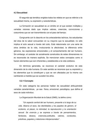 4.2 Sexualidad
El segundo eje temático engloba todos los relatos en que se referían a la
sexualidad misma, su expresión y características.
La formación en sexualidad es un ámbito en el que existen múltiples y
variadas visiones dado que implica valores, creencias, convicciones y
costumbres que se van transmitiendo con el paso del tiempo.
Congruente con lo descrito en los antecedentes teóricos, los estudiantes
del área de la salud concuerdan en su mayoría que la sexualidad, no sólo
implica el acto sexual a través del coito. Está relacionada con una serie de
otros ámbitos de la vida, involucrando la afectividad, la diferencia entre
géneros, las expresiones emocionales y el comportamiento del ser humano.
Sin embargo, el carácter de socialmente construidos de estas dimensiones no
es reconocido de manera explícita. Se mencionan estos conceptos como si
fueran elementos que son inherentes y establecidos a la vida cotidiana.
En términos generales, se reconoce el carácter evolutivo de esta
dimensión de la vida humana. En este sentido se reconoce que su expresión y
los elementos que la constituyen y que se ven afectados por la misma van
cambiando a medida que se suceden los años.
4.2.1 Concepto
En esta categoría las personas hablan de sexualidad atribuyéndole
variadas características, ya sea física, emocional, psicológica, que define el
sexo de cada individuo.
La Organización Mundial de la Salud (OMS), la define como:
“Un aspecto central del ser humano, presente a lo largo de su
vida. Abarca al sexo, las identidades y los papeles de género, el
erotismo, el placer, la intimidad, la reproducción y la orientación
sexual. Se vivencia y se expresa a través de pensamientos,
fantasías, deseos, creencias,actitudes, valores, conductas,
prácticas, papeles y relaciones interpersonales” .
 