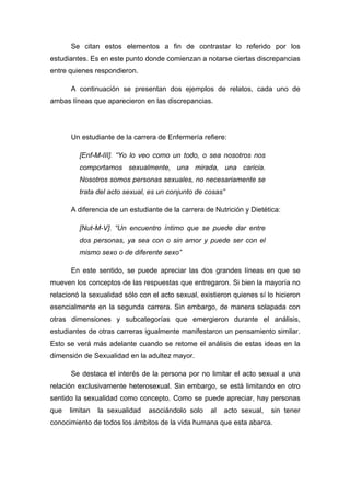 Se citan estos elementos a fin de contrastar lo referido por los
estudiantes. Es en este punto donde comienzan a notarse ciertas discrepancias
entre quienes respondieron.
A continuación se presentan dos ejemplos de relatos, cada uno de
ambas líneas que aparecieron en las discrepancias.
Un estudiante de la carrera de Enfermería refiere:
[Enf-M-III]. “Yo lo veo como un todo, o sea nosotros nos
comportamos sexualmente, una mirada, una caricia.
Nosotros somos personas sexuales, no necesariamente se
trata del acto sexual, es un conjunto de cosas”
A diferencia de un estudiante de la carrera de Nutrición y Dietética:
[Nut-M-V]. “Un encuentro íntimo que se puede dar entre
dos personas, ya sea con o sin amor y puede ser con el
mismo sexo o de diferente sexo”
En este sentido, se puede apreciar las dos grandes líneas en que se
mueven los conceptos de las respuestas que entregaron. Si bien la mayoría no
relacionó la sexualidad sólo con el acto sexual, existieron quienes sí lo hicieron
esencialmente en la segunda carrera. Sin embargo, de manera solapada con
otras dimensiones y subcategorías que emergieron durante el análisis,
estudiantes de otras carreras igualmente manifestaron un pensamiento similar.
Esto se verá más adelante cuando se retome el análisis de estas ideas en la
dimensión de Sexualidad en la adultez mayor.
Se destaca el interés de la persona por no limitar el acto sexual a una
relación exclusivamente heterosexual. Sin embargo, se está limitando en otro
sentido la sexualidad como concepto. Como se puede apreciar, hay personas
que limitan la sexualidad asociándolo solo al acto sexual, sin tener
conocimiento de todos los ámbitos de la vida humana que esta abarca.
 