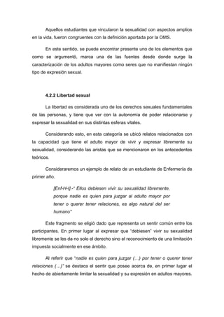 Aquellos estudiantes que vincularon la sexualidad con aspectos amplios
en la vida, fueron congruentes con la definición aportada por la OMS.
En este sentido, se puede encontrar presente uno de los elementos que
como se argumentó, marca una de las fuentes desde donde surge la
caracterización de los adultos mayores como seres que no manifiestan ningún
tipo de expresión sexual.
4.2.2 Libertad sexual
La libertad es considerada uno de los derechos sexuales fundamentales
de las personas, y tiene que ver con la autonomía de poder relacionarse y
expresar la sexualidad en sus distintas esferas vitales.
Considerando esto, en esta categoría se ubicó relatos relacionados con
la capacidad que tiene el adulto mayor de vivir y expresar libremente su
sexualidad, considerando las aristas que se mencionaron en los antecedentes
teóricos.
Consideraremos un ejemplo de relato de un estudiante de Enfermería de
primer año.
[Enf-H-I].-“ Ellos debiesen vivir su sexualidad libremente,
porque nadie es quien para juzgar al adulto mayor por
tener o querer tener relaciones, es algo natural del ser
humano”
Este fragmento se eligió dado que representa un sentir común entre los
participantes. En primer lugar al expresar que “debiesen” vivir su sexualidad
libremente se les da no solo el derecho sino el reconocimiento de una limitación
impuesta socialmente en ese ámbito.
Al referir que “nadie es quien para juzgar (…) por tener o querer tener
relaciones (…)” se destaca el sentir que posee acerca de, en primer lugar el
hecho de abiertamente limitar la sexualidad y su expresión en adultos mayores.
 