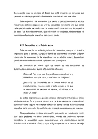 En segundo lugar se destaca el deseo que está presente en personas que
pertenecen a este grupo etario de concretar manifestaciones sexuales.
Esta respuesta da a entender que existe la percepción que los adultos
mayores no solo son capaces de vivir su sexualidad libremente sino que se les
debe permitir serlo, expresándose de manera autónoma en todos los aspectos
de ésta. Se manifiesta también, que no deben ser juzgados, respetándose la
expresión del potencial sexual de este grupo etario.
4.2.3 Sexualidad en el Adulto Mayor
Esta es una de las subcategorías más relevantes, aunque no la única
importante para el estudio. Surge por como los estudiantes entienden y logran
diferenciar la expresión de la sexualidad en la adultez mayor, basándose
principalmente en la afectividad, apoyo mutuo, y compañía.
Se presentan en primer lugar los relatos de dos estudiantes de
Enfermería de segundo y quinto año, quienes refirieron:
[Enf-H-V]. “Yo creo que lo manifiestan estando el uno
con el otro, más que nada por un tema de compañía”
[Enf-M-II]. “La sexualidad en el adulto mayor se va
transformando, ya no es sólo el acto sexual, si no que
la sexualidad se expresa al tocarse, al mirarse o al
darse un beso”
De estos fragmentos es posible obtener interesante información, al ser
similares a otros. En el primero, reconoce el carácter afectivo de la sexualidad,
aunque no está seguro. Al no tener claridad de cómo son las manifestaciones
sexuales, es la expresión de cariño la más probable expresión que se imagina.
El segundo relato contiene información que puede ser relacionada con lo
que está presente en otras dimensiones, dónde las personas referían
considerar la sexualidad como exclusivamente una manifestación carnal,
limitándola al acto coital. Esto, porque al igual que en otros relatos, se deja
 