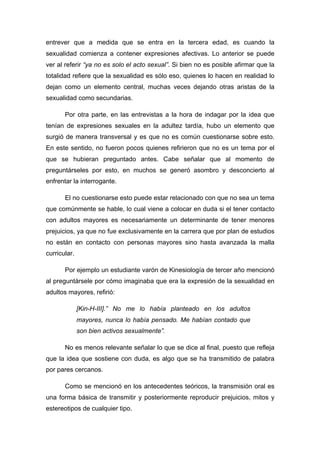 entrever que a medida que se entra en la tercera edad, es cuando la
sexualidad comienza a contener expresiones afectivas. Lo anterior se puede
ver al referir “ya no es solo el acto sexual”. Si bien no es posible afirmar que la
totalidad refiere que la sexualidad es sólo eso, quienes lo hacen en realidad lo
dejan como un elemento central, muchas veces dejando otras aristas de la
sexualidad como secundarias.
Por otra parte, en las entrevistas a la hora de indagar por la idea que
tenían de expresiones sexuales en la adultez tardía, hubo un elemento que
surgió de manera transversal y es que no es común cuestionarse sobre esto.
En este sentido, no fueron pocos quienes refirieron que no es un tema por el
que se hubieran preguntado antes. Cabe señalar que al momento de
preguntárseles por esto, en muchos se generó asombro y desconcierto al
enfrentar la interrogante.
El no cuestionarse esto puede estar relacionado con que no sea un tema
que comúnmente se hable, lo cual viene a colocar en duda si el tener contacto
con adultos mayores es necesariamente un determinante de tener menores
prejuicios, ya que no fue exclusivamente en la carrera que por plan de estudios
no están en contacto con personas mayores sino hasta avanzada la malla
curricular.
Por ejemplo un estudiante varón de Kinesiología de tercer año mencionó
al preguntársele por cómo imaginaba que era la expresión de la sexualidad en
adultos mayores, refirió:
[Kin-H-III].” No me lo había planteado en los adultos
mayores, nunca lo había pensado. Me habían contado que
son bien activos sexualmente”.
No es menos relevante señalar lo que se dice al final, puesto que refleja
que la idea que sostiene con duda, es algo que se ha transmitido de palabra
por pares cercanos.
Como se mencionó en los antecedentes teóricos, la transmisión oral es
una forma básica de transmitir y posteriormente reproducir prejuicios, mitos y
estereotipos de cualquier tipo.
 