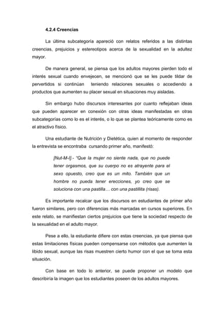 4.2.4 Creencias
La última subcategoría apareció con relatos referidos a las distintas
creencias, prejuicios y estereotipos acerca de la sexualidad en la adultez
mayor.
De manera general, se piensa que los adultos mayores pierden todo el
interés sexual cuando envejecen, se mencionó que se les puede tildar de
pervertidos si continúan teniendo relaciones sexuales o accediendo a
productos que aumenten su placer sexual en situaciones muy aisladas.
Sin embargo hubo discursos interesantes por cuanto reflejaban ideas
que pueden aparecer en conexión con otras ideas manifestadas en otras
subcategorías como lo es el interés, o lo que se plantea teóricamente como es
el atractivo físico.
Una estudiante de Nutrición y Dietética, quien al momento de responder
la entrevista se encontraba cursando primer año, manifestó:
[Nut-M-I].- “Que la mujer no siente nada, que no puede
tener orgasmos, que su cuerpo no es atrayente para el
sexo opuesto, creo que es un mito. También que un
hombre no pueda tener erecciones, yo creo que se
soluciona con una pastilla… con una pastillita (risas).
Es importante recalcar que los discursos en estudiantes de primer año
fueron similares, pero con diferencias más marcadas en cursos superiores. En
este relato, se manifiestan ciertos prejuicios que tiene la sociedad respecto de
la sexualidad en el adulto mayor.
Pese a ello, la estudiante difiere con estas creencias, ya que piensa que
estas limitaciones físicas pueden compensarse con métodos que aumenten la
libido sexual, aunque las risas muestren cierto humor con el que se toma esta
situación.
Con base en todo lo anterior, se puede proponer un modelo que
describiría la imagen que los estudiantes poseen de los adultos mayores.
 