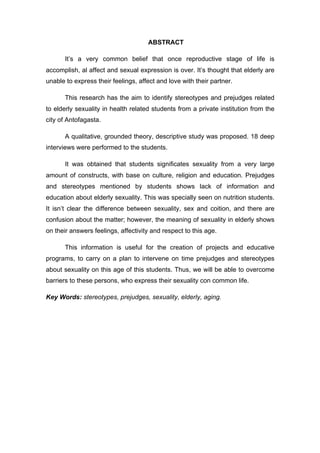 ABSTRACT
It’s a very common belief that once reproductive stage of life is
accomplish, al affect and sexual expression is over. It’s thought that elderly are
unable to express their feelings, affect and love with their partner.
This research has the aim to identify stereotypes and prejudges related
to elderly sexuality in health related students from a private institution from the
city of Antofagasta.
A qualitative, grounded theory, descriptive study was proposed. 18 deep
interviews were performed to the students.
It was obtained that students significates sexuality from a very large
amount of constructs, with base on culture, religion and education. Prejudges
and stereotypes mentioned by students shows lack of information and
education about elderly sexuality. This was specially seen on nutrition students.
It isn’t clear the difference between sexuality, sex and coition, and there are
confusion about the matter; however, the meaning of sexuality in elderly shows
on their answers feelings, affectivity and respect to this age.
This information is useful for the creation of projects and educative
programs, to carry on a plan to intervene on time prejudges and stereotypes
about sexuality on this age of this students. Thus, we will be able to overcome
barriers to these persons, who express their sexuality con common life.
Key Words: stereotypes, prejudges, sexuality, elderly, aging.
 