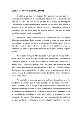 Capitulo V. CAPÍTULO: CONCLUSIONES
El objetivo de esta investigación fue identificar los estereotipos y
prejuicios relacionados con la sexualidad del adulto mayor en estudiantes del
área de la salud, de una entidad privada de la ciudad de Antofagasta.
Considerando el hecho las entrevistas pudieron ser de utilidad para abordar la
temática de la sexualidad en adultos mayores y permitieron modelar el
estereotipo que se tiene sobre los adultos mayores, es que se puede
considerar que este objetivo se cumplió.
De acuerdo con los resultados que se obtuvieron se ha podido llegar a
diferentes conclusiones. Estas permiten evidenciar la existencia no tan solo de
estereotipos y prejuicios acerca de la sexualidad del adulto mayor, sino que
además, revela y da a entender la situación y la calidad de vida, que
presentan hoy en día la generalidad de los adultos mayores en Chile, respecto
al tema.
Dentro de los hallazgos obtenidos de la muestra de estudiantes del área
de la salud, cabe mencionar que aquellos que pertenecían a la carrera de
Enfermería, poseían un mayor conocimiento y manejo relacionados con la
adultez mayor, mostrando además, mayor contacto y experiencia con este
grupo etario, a diferencia, de los estudiantes de Nutrición y Dietética, quienes
demostraron menor contacto con el adulto mayor, lo que genera en ellos la
inexperiencia y desconocimiento, al momento de abordar temas relacionados
con el adulto mayor.
Por otro lado, se evidencia que como definición de adultez mayor, los
estudiantes concuerdan que el rango de edad a los que estos pertenecen es
de los 60 años y más, a excepción de los estudiantes de primer año de las
distintas carreras del área de la salud, que tienen un desconocimiento sobre
dicho rango. Por consiguiente, al momento de analizar temas asociados, como
la necesidad de sexualidad en este grupo etario, se evidencia un vacío
importante de opinión. Esto puede ser una consecuencia del deficiente
abordaje que tiene a nivel social el tema investigado, mostrándose más bien,
 