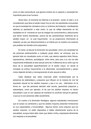 como un tabú sociocultural, que genera omisión de un aspecto y necesidad tan
importante para el ser humano.
Ahora bien, al momento de referirse a la posición social, al valor y a la
consideración que tiene el adulto mayor hoy en día, los estudiantes concuerdan
en que la sociedad los considera como un sinónimo de limitación, manifestando
además su aprobación a esta visión, lo que se refleja claramente en los
resultados en el momento en que se indagan los conocimientos y deducciones
que tienen dichos estudiantes, acerca de las características distintivas de la
adultez mayor, en la cual mayormente no se proporcionó información al
respecto, ya sea, por desconocimiento o un intento por no mostrar una creencia
que pudiese ser tomada como peyorativa.
En tanto, al discutir la dimensión de sexualidad, como una necesidad de
las personas pertenecientes a cualquier grupo etario, se concluye, que en
general ésta es visualizada como un todo, que abarca aspectos tanto físicos,
reproductivos, afectivos, psicológicos, entre otros, pero que a su vez ha sido
mayormente enfatizado al acto sexual como tal. A diferencia de la visión que se
tiene de la sexualidad específicamente en el adulto mayor, en donde el
concepto se enfoca mayormente a la afectividad, acompañamiento y apoyo
mutuo dejando de lado y menospreciando el acto sexual en ellos.
Cabe destacar que estas creencias están condicionadas por la
presencia de estereotipos y prejuicios que influyen en la manera de vivir tal
expresión sexual en los adultos mayores y que a su vez, intervienen en la
forma en que las personas abordan este asunto, generando prejuicios y
estereotipos, como por ejemplo, el de que los adultos mayores no tienen
sexualidad o que no son capaces de mantener la condición sexual en general,
o que ya no son personas útiles socialmente.
En cuanto a la dimensión fisiológica, algunos estudiantes mencionaron
que el cuerpo va cambiando y que los adultos mayores presentan limitaciones
en sus capacidades y funcionalidad. Algunos tienen como prejuicio que los
adultos mayores, no están dispuestos a hablar abiertamente acerca de la
sexualidad, aunque todos ellos creen que deben vivirla y expresarse libremente
con respecto a la sexualidad
 
