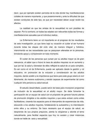 decir, que por ejemplo existen períodos de la vida dónde hay manifestaciones
coitales de manera importante, y que posteriormente y ante la dificultad de que
existan conductas de este tipo, es que por necesidad deban surgir recién los
afectos.
La realidad es que las aristas de la sexualidad no son posibles de
separar. Por lo contrario, en todas las edades son relevantes todas las formas y
manifestaciones sexuales que el individuo realice.
La Enfermería tiene un rol importante en el progreso de los resultados
de esta investigación, ya que tiene bajo su vocación el cuidar al ser humano
durante todas las etapas del ciclo vital, de manera integral y holística,
interviniendo es las necesidades que se pesquisan alteradas en la personas,
brindando apoyo y comprensión en todo momento.
El cuidar de las personas que cursan por su adultez mayor es de gran
relevancia, al saber que a futuro la tasa de adultos mayores va en aumento y
que por tal, la salud y bienestar de ellos reflejará la salud de un país completo.
Es así como el rol de Enfermería, puede ser aplicado desde la gestión y rol
educativo, en promoción de la inclusión y consideración de los adultos
mayores, dando sostén a la importancia que tiene para este grupo etario el vivir
libremente, de manera autónoma y siendo capaces de experimentar tal como
cualquier otra persona su salud sexual.
El estudio desarrollado, puede servir de base para incorporar programas
de inclusión de la sexualidad en el adulto mayor. Se debe fomentar la
participación de un equipo de salud con el propósito de generar futuros planes
de promoción dirigidos a los adultos mayores y que estos actúen como entes
facilitadores, creando los espacios para el intercambio de experiencias de vida,
educando a los adultos mayores, fortaleciendo la autoestima y la interrelación
entre ellos y su entorno. Se hace necesario que el equipo de salud, se
desprenda de sus propios prejuicios, pierda la vergüenza y aborde el tema
naturalmente, para facilitar espacios que hoy no existen y crear instancias
donde se hable de sexo y sexualidad.
 