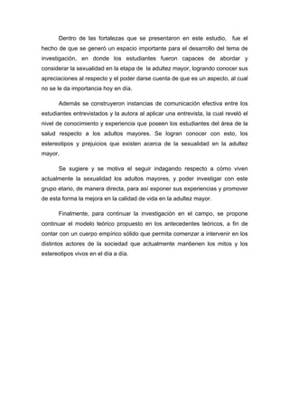 Dentro de las fortalezas que se presentaron en este estudio, fue el
hecho de que se generó un espacio importante para el desarrollo del tema de
investigación, en donde los estudiantes fueron capaces de abordar y
considerar la sexualidad en la etapa de la adultez mayor, logrando conocer sus
apreciaciones al respecto y el poder darse cuenta de que es un aspecto, al cual
no se le da importancia hoy en día.
Además se construyeron instancias de comunicación efectiva entre los
estudiantes entrevistados y la autora al aplicar una entrevista, la cual reveló el
nivel de conocimiento y experiencia que poseen los estudiantes del área de la
salud respecto a los adultos mayores. Se logran conocer con esto, los
estereotipos y prejuicios que existen acerca de la sexualidad en la adultez
mayor.
Se sugiere y se motiva el seguir indagando respecto a cómo viven
actualmente la sexualidad los adultos mayores, y poder investigar con este
grupo etario, de manera directa, para así exponer sus experiencias y promover
de esta forma la mejora en la calidad de vida en la adultez mayor.
Finalmente, para continuar la investigación en el campo, se propone
continuar el modelo teórico propuesto en los antecedentes teóricos, a fin de
contar con un cuerpo empírico sólido que permita comenzar a intervenir en los
distintos actores de la sociedad que actualmente mantienen los mitos y los
estereotipos vivos en el día a día.
 