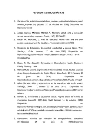 REFERENCIAS BIBLIOGRÁFICAS
1. Canales.chile_estadistico/estadisticas_sociales_culturales/adultosmayores/
adultos_mayores.php [acceso 27 de octubre de 2016] Disponible en:
http://www.ine.cl/
2. Árraga Barrios, Marisela; Montiel A., Neimarú Salud, cine y educación
sexual para adultos mayores. Omnia, 19(3), 201386-97.
3. Bauer, M., McAuliffe, L., Nay, R. Sexuality, health care and the older
person: an overview of the literature. Practice development, 2006.
4. Ministerio de Educación. Sexualidad, afectividad y género [Sede Web]
Santiago, Chile [acceso 17 de Junio,2016] Disponible en:
https://www.ayudamineduc.cl/Temas/Detalle/b81e406f-1788-e211-b4cf-
005056ac71ae
5. Dixon, R. The Sexuality Connection in Reproductive Health. Studies in
Family Planning. 1993.
6. Mónica Mullo Medina. Significado de la Sexualidad en los Adultos Mayores
de un Centro de Atención del Adulto Mayor. Lima-Perú, 2015 [ acceso 20
de junio de 2016] Disponible en:
http://cybertesis.unmsm.edu.pe/bitstream/cybertesis/4085/1/Mullo_mm.pdf
7. Adela Herrera. Mitos y estereotipos en la sexualidad del adulto mayor.
Santiago, 2004 [ acceso 23 de junio ,2016] Disponible en;
http://www.medwave.cl/link.cgi/Medwave/PuestaDia/Congresos/650?ver=si
ndiseno
8. Benetti, S.. Sexualidad y Educación sexual. Página oficial del Centro de
Formación Integral©, 2011,[Sitio Web] [acceso 14 de octubre, 2016].
Disponible en:
http://www.formacionintegral.com.ar/index.php?option=com_content&view=
article&catid=7%3Asexualidad-y-educacionsexual&id=19%3Aoms-que-es-
la-sexualidad&Itemid=3
9. Gerokomos. Análisis del concepto del envejecimiento. Barcelona,
2014.[acceso 21 de julio de 2016].Disponible
 