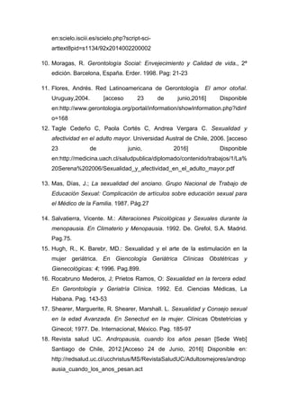 en:scielo.isciii.es/scielo.php?script-sci-
arttext8pid=s1134/92x2014002200002
10. Moragas, R. Gerontología Social: Envejecimiento y Calidad de vida., 2ª
edición. Barcelona, España. Erder. 1998. Pag: 21-23
11. Flores, Andrés. Red Latinoamericana de Gerontología El amor otoñal.
Uruguay,2004. [acceso 23 de junio,2016] Disponible
en:http://www.gerontologia.org/portal/information/showInformation.php?idinf
o=168
12. Tagle Cedeño C, Paola Cortés C, Andrea Vergara C. Sexualidad y
afectividad en el adulto mayor. Universidad Austral de Chile, 2006. [acceso
23 de junio, 2016] Disponible
en:http://medicina.uach.cl/saludpublica/diplomado/contenido/trabajos/1/La%
20Serena%202006/Sexualidad_y_afectividad_en_el_adulto_mayor.pdf
13. Mas, Días, J.; La sexualidad del anciano. Grupo Nacional de Trabajo de
Educación Sexual: Complicación de artículos sobre educación sexual para
el Médico de la Familia. 1987. Pág.27
14. Salvatierra, Vicente. M.: Alteraciones Psicológicas y Sexuales durante la
menopausia. En Climaterio y Menopausia. 1992. De. Grefol, S.A. Madrid.
Pag.75.
15. Hugh, R., K. Barebr, MD.: Sexualidad y el arte de la estimulación en la
mujer geriátrica. En Giencología Geriátrica Clínicas Obstétricas y
Gienecológicas: 4; 1996. Pag.899.
16. Rocabruno Mederos, J; Prietos Ramos, O: Sexualidad en la tercera edad.
En Gerontología y Geriatría Clínica. 1992. Ed. Ciencias Médicas, La
Habana. Pag. 143-53
17. Shearer, Marguerite, R. Shearer, Marshall. L. Sexualidad y Consejo sexual
en la edad Avanzada. En Senectud en la mujer. Clínicas Obstetricias y
Ginecol; 1977. De. Internacional, México. Pag. 185-97
18. Revista salud UC. Andropausia, cuando los años pesan [Sede Web]
Santiago de Chile, 2012.[Acceso 24 de Junio, 2016] Disponible en:
http://redsalud.uc.cl/ucchristus/MS/RevistaSaludUC/Adultosmejores/androp
ausia_cuando_los_anos_pesan.act
 