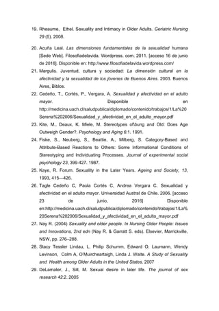 19. Rheaume, Ethel. Sexuality and Intimacy in Older Adults. Geriatric Nursing
29 (5). 2008.
20. Acuña Leal. Las dimensiones fundamentales de la sexualidad humana
[Sede Web]. Filosofiadelavida. Wordpress. com. 2011. [acceso 16 de junio
de 2016]. Disponible en: http://www.filosofiadelavida.wordpress.com/
21. Margulis. Juventud, cultura y sociedad: La dimensión cultural en la
afectividad y la sexualidad de los jóvenes de Buenos Aires. 2003. Buenos
Aires, Biblos.
22. Cedeño, T., Cortés, P., Vergara, A. Sexualidad y afectividad en el adulto
mayor. Disponible en
http://medicina.uach.cl/saludpublica/diplomado/contenido/trabajos/1/La%20
Serena%202006/Sexualidad_y_afectividad_en_el_adulto_mayor.pdf
23. Kite, M., Deaux, K. Miele, M. Stereotypes ofbung and Old: Does Age
Outweigh Gender?. Psychology and Aging 6:1. 1991.
24. Fiske, S., Neuberg, S., Beattie, A., Milberg, S. Category-Based and
Attribute-Based Reactions to Others: Some Informational Conditions of
Stereotyping and lndividuating Processes. Journal of experimental social
psychology 23, 399-427. 1987.
25. Kaye, R. Forum. Sexuality in the Later Years. Ageing and Society, 13,
1993, 415—426.
26. Tagle Cedeño C, Paola Cortés C, Andrea Vergara C. Sexualidad y
afectividad en el adulto mayor. Universidad Austral de Chile. 2006. [acceso
23 de junio, 2016] Disponible
en:http://medicina.uach.cl/saludpublica/diplomado/contenido/trabajos/1/La%
20Serena%202006/Sexualidad_y_afectividad_en_el_adulto_mayor.pdf
27. Nay R. (2004) Sexuality and older people. In Nursing Older People: Issues
and Innovations, 2nd edn (Nay R. & Garratt S. eds). Elsevier, Marrickville,
NSW, pp. 276–288.
28. Stacy Tessler Lindau, L. Philip Schumm, Edward O. Laumann, Wendy
Levinson, Colm A, O’Muircheartaigh, Linda J. Waite. A Study of Sexuality
and Health among Older Adults in the United States. 2007
29. DeLamater, J., Sill, M. Sexual desire in later life. The journal of sex
research 42:2. 2005
 