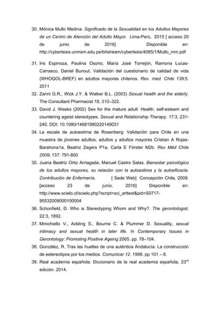 30. Mónica Mullo Medina. Significado de la Sexualidad en los Adultos Mayores
de un Centro de Atención del Adulto Mayor. Lima-Perú, 2015 [ acceso 20
de junio de 2016] Disponible en:
http://cybertesis.unmsm.edu.pe/bitstream/cybertesis/4085/1/Mullo_mm.pdf
31. Iris Espinoza, Paulina Osorio, María José Torrejón, Ramona Lucas-
Carrasco, Daniel Bunout. Validación del cuestionario de calidad de vida
(WHOQOL-BREF) en adultos mayores chilenos. Rev. med. Chile 139:5.
2011
32. Zanni G.R., Wick J.Y. & Walker B.L. (2003) Sexual health and the elderly.
The Consultant Pharmacist 18, 310–322.
33. David J. Weeks (2002) Sex for the mature adult: Health, self-esteem and
countering ageist stereotypes, Sexual and Relationship Therapy, 17:3, 231-
240, DOI: 10.1080/14681990220149031
34. La escala de autoestima de Rosenberg: Validación para Chile en una
muestra de jóvenes adultos, adultos y adultos mayores Cristian A Rojas-
Barahona1a, Beatriz Zegers P1a, Carla E Förster M2b. Rev Méd Chile
2009; 137: 791-800
35. Juana Beatriz Ortiz Arriagada, Manuel Castro Salas. Bienestar psicológico
de los adultos mayores, su relación con la autoestima y la autoeficacia.
Contribución de Enfermería. [ Sede Web] Concepción Chile, 2009.
[acceso 23 de junio, 2016] Disponible en:
http://www.scielo.cl/scielo.php?script=sci_arttext&pid=S0717-
95532009000100004
36. Schonfield, D. Who is Stereotyping Whom and Why?. The gerontologist,
22:3, 1892.
37. Minichiello V., Ackling S., Bourne C. & Plummer D. Sexuality, sexual
intimacy and sexual health in later life. In Contemporary Issues in
Gerontology: Promoting Positive Ageing 2005. pp. 78–104.
38. González, R. Tras las huellas de una auténtica Andalucía. La construcción
de estereotipos por los medios. Comunicar 12. 1999. pp 101 – 6.
39. Real academia española. Diccionario de la real academia española, 23ra
edición. 2014.
 
