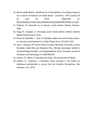 40. Mónica Mullo Medina. Significado de la Sexualidad en los Adultos Mayores
de un Centro de Atención del Adulto Mayor. Lima-Perú, 2015 [ acceso 20
de junio de 2016] Disponible en:
http://cybertesis.unmsm.edu.pe/bitstream/cybertesis/4085/1/Mullo_mm.pdf
41. Feldman, R. Desarrollo en la infancia, cuarta edición. México: Pearson.
2005.
42. Hogg, M., Vaughan, G. Psicología social. Quinta edición. Madrid: Editorial
Médica Panamericana. 2010.
43. Bauer, M. McAuliffe, L., Nay, R. Sexuality, health care and the older person:
an overview of the literature Int J Older People Nurs, 2(1).2007. 63-8.
44. José J. Gázquez, Mª Carmen Pérez-Fuentes, Mercedes Fernández, Lorena
González, Isabel Ruiz and Alejandro Díaz. Old-age stereotypes related to
the gerontology education: an intergenerational study. European Journal of
Education and Psychology 2:3. 2009.263-273
45. Hodson, D., Skeen, P. Sexuality and Aging: The Hammerlock of Myths.
46. Helmes, E., Chapman, J. Education about sexuality in the elderly by
healthcare professionals: a survey from the Southern Hemisphere. Sex
education, 12:1. 2012.
 