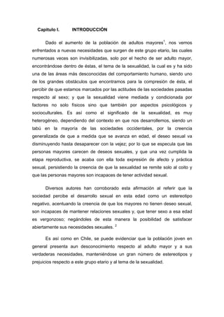 Capitulo I. INTRODUCCIÓN
Dado el aumento de la población de adultos mayores1
, nos vemos
enfrentados a nuevas necesidades que surgen de este grupo etario, las cuales
numerosas veces son invisibilizadas, solo por el hecho de ser adulto mayor,
encontrándose dentro de éstas, el tema de la sexualidad, la cual es y ha sido
una de las áreas más desconocidas del comportamiento humano, siendo uno
de los grandes obstáculos que encontramos para la compresión de ésta, el
percibir de que estamos marcados por las actitudes de las sociedades pasadas
respecto al sexo; y que la sexualidad viene mediada y condicionada por
factores no solo físicos sino que también por aspectos psicológicos y
socioculturales. Es así como el significado de la sexualidad, es muy
heterogéneo, dependiendo del contexto en que nos desarrollemos, siendo un
tabú en la mayoría de las sociedades occidentales, por la creencia
generalizada de que a medida que se avanza en edad, el deseo sexual va
disminuyendo hasta desaparecer con la vejez; por lo que se especula que las
personas mayores carecen de deseos sexuales, y que una vez cumplida la
etapa reproductiva, se acaba con ella toda expresión de afecto y práctica
sexual, persistiendo la creencia de que la sexualidad se remite solo al coito y
que las personas mayores son incapaces de tener actividad sexual.
Diversos autores han corroborado esta afirmación al referir que la
sociedad percibe el desarrollo sexual en esta edad como un estereotipo
negativo, acentuando la creencia de que los mayores no tienen deseo sexual,
son incapaces de mantener relaciones sexuales y, que tener sexo a esa edad
es vergonzoso; negándoles de esta manera la posibilidad de satisfacer
abiertamente sus necesidades sexuales. 2
Es así como en Chile, se puede evidenciar que la población joven en
general presenta aun desconocimiento respecto al adulto mayor y a sus
verdaderas necesidades, manteniéndose un gran número de estereotipos y
prejuicios respecto a este grupo etario y al tema de la sexualidad.
 
