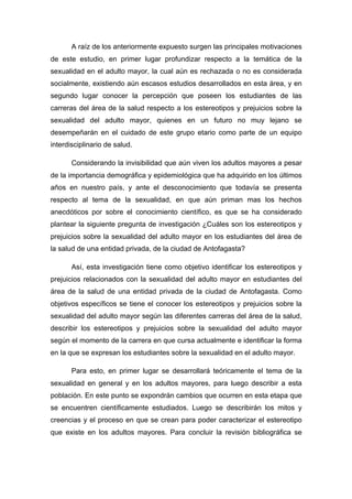 A raíz de los anteriormente expuesto surgen las principales motivaciones
de este estudio, en primer lugar profundizar respecto a la temática de la
sexualidad en el adulto mayor, la cual aún es rechazada o no es considerada
socialmente, existiendo aún escasos estudios desarrollados en esta área, y en
segundo lugar conocer la percepción que poseen los estudiantes de las
carreras del área de la salud respecto a los estereotipos y prejuicios sobre la
sexualidad del adulto mayor, quienes en un futuro no muy lejano se
desempeñarán en el cuidado de este grupo etario como parte de un equipo
interdisciplinario de salud.
Considerando la invisibilidad que aún viven los adultos mayores a pesar
de la importancia demográfica y epidemiológica que ha adquirido en los últimos
años en nuestro país, y ante el desconocimiento que todavía se presenta
respecto al tema de la sexualidad, en que aún priman mas los hechos
anecdóticos por sobre el conocimiento científico, es que se ha considerado
plantear la siguiente pregunta de investigación ¿Cuáles son los estereotipos y
prejuicios sobre la sexualidad del adulto mayor en los estudiantes del área de
la salud de una entidad privada, de la ciudad de Antofagasta?
Así, esta investigación tiene como objetivo identificar los estereotipos y
prejuicios relacionados con la sexualidad del adulto mayor en estudiantes del
área de la salud de una entidad privada de la ciudad de Antofagasta. Como
objetivos específicos se tiene el conocer los estereotipos y prejuicios sobre la
sexualidad del adulto mayor según las diferentes carreras del área de la salud,
describir los estereotipos y prejuicios sobre la sexualidad del adulto mayor
según el momento de la carrera en que cursa actualmente e identificar la forma
en la que se expresan los estudiantes sobre la sexualidad en el adulto mayor.
Para esto, en primer lugar se desarrollará teóricamente el tema de la
sexualidad en general y en los adultos mayores, para luego describir a esta
población. En este punto se expondrán cambios que ocurren en esta etapa que
se encuentren científicamente estudiados. Luego se describirán los mitos y
creencias y el proceso en que se crean para poder caracterizar el estereotipo
que existe en los adultos mayores. Para concluir la revisión bibliográfica se
 