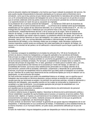 prima la situación objetiva del trabajador y los hechos que hayan rodeado la prestación del servicio. De esta suerte resulta intrascendente la discusión planteada por la censura sobre el fenómeno de la simulación, como que la ley autoriza al juez laboral para desentrañar la naturaleza del contrato realidad con un fin eminentemente protector del trabajador tal como lo hizo el ad-quem en el sub-lite al concluir que el contrato celebrado entre las partes incluía en la remuneración pactada las comisiones pagadas a un aparente tercero en razón de que su causación se originaba 
en la prestación de un servicio personal del trabajador … La Sentencia C555 del 6 de diciembre de 1994, proferida por la Corte Constitucional indicó: … La primacía de la realidad sobre las formalidades establecidas por los sujetos de las relaciones laborales, es un principio constitucional (C.P., art. 53). La entrega libre de energía física o intelectual que una persona hace a otra, bajo condiciones de subordinación, independientemente del acto o de la causa que le da origen, tiene el carácter de relación de trabajo, y a ella se aplican las normas del estatuto del trabajo, las demás disposiciones legales y los tratados que versan sobre la materia. La prestación efectiva de trabajo, por sí sola, es suficiente para derivar derechos en favor del trabajador, los cuales son necesarios para asegurar su bienestar, salud y vida. Las normas laborales nacionales e internacionales, en atención a la trascendencia del trabajo y a los intereses vitales que se protegen, están llamadas a aplicarse de manera imperativa cuando quiera se configuren las notas esenciales de la relación de trabajo, sin reparar en la voluntad de las partes o en la calificación o denominación que le hayan querido dar al contrato… 
Estabilidad 
En Colombia consagran la estabilidad en el empleo los artículos 53 y 125 de la Constitución. El primero es alusivo a todos los trabajadores y el segundo aplicable a los servidores del Estado. 
Este principio se erige en factor primordial de protección para el trabajador y, en cuanto se refiere 
a los servidores públicos, se traduce también en una forma de garantizar la eficacia en el cumplimiento de las funciones confiadas al Estado. Por tal razón, la estabilidad en el empleo tiene un doble fin, derivado del principio de seguridad. Por un lado, garantizar un medio para el sustento vital y, por otro, 
garantizar la trascendencia del individuo en la sociedad por medio del trabajo, en atención a la sociabilidad del hombre, que busca otras satisfacciones personales en el trabajo además de la remuneración: posición ante la sociedad, estimación, cooperación y desarrollo de su personalidad. 
Entonces, el principio de estabilidad indica la certidumbre que debe asistir al trabajador en el sentido de que, mientras de su parte haya observancia de las condiciones fijadas por la ley en relación con su desempeño, no será removido del empleo. 
Se hace entonces necesario que exista una estabilidad básica en el trabajo, que no significa que el trabajador sea inamovible en términos absolutos, porque siempre se tendrán en cuenta las justas causas para dar por terminado el empleo o la previsión de sanciones estrictas, incluida la separación o destitución del trabajador, para aquellos eventos en los cuales se compruebe su inoperancia, su venalidad o su bajo rendimiento. Los principales ejemplos del principio de estabilidad son: Los empleados públicos de carrera administrativa: 
son aquellos que se encuentran vinculados a un sistema técnico de administración de personal denominado Carrera Administrativa. 
El anterior sistema busca el siguiente objetivo: Garantizar la eficiencia de la administración pública y ofrecer estabilidad e igualdad de oportunidades para el acceso y el ascenso al servicio público. Para alcanzar este objetivo, el ingreso y la permanencia en los empleos de carrera administrativa se hará exclusivamente con base en el mérito, mediante procesos de selección en los que se garantice la transparencia y la objetividad, sin discriminación alguna. 
El fuero sindical: se denomina “fuero sindical” la garantía de que gozan algunos trabajadores de no ser despedidos, ni desmejorados en sus condiciones de trabajo, ni trasladados a otros establecimientos de la misma empresa o a un municipio distinto, sin justa causa, previamente calificada por el juez de trabajo. 
El fuero de maternidad: ninguna trabajadora puede ser despedida por motivo de embarazo o lactancia.  