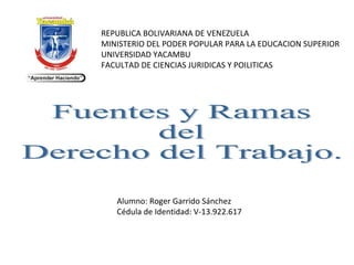 Fuentes y Ramas  del Derecho del Trabajo. REPUBLICA BOLIVARIANA DE VENEZUELA MINISTERIO DEL PODER POPULAR PARA LA EDUCACION SUPERIOR UNIVERSIDAD YACAMBU FACULTAD DE CIENCIAS JURIDICAS Y POILITICAS Alumno: Roger Garrido Sánchez Cédula de Identidad: V-13.922.617   