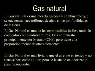 El Gas Natural es una mezcla gaseosa y combustible que se encuentra hace millones de años en las profundidades de la tierra.  El Gas Natural es uno de los combustibles fósiles, también conocidos como hidrocarburos. Está compuesto principalmente por Metano (CH 4 ), pero tiene una proporción menor de otros elementos.  El Gas Natural es más liviano que el aire, no es tóxico y no tiene sabor, color ni olor, pero se le añade un odorizante para reconocerlo.  Gas natural 