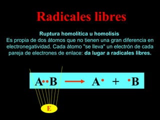 Radicales libres Ruptura homolítica u homolisis   Es propia de dos átomos que no tienen una gran diferencia en electronegatividad. Cada átomo "se lleva" un electrón de cada pareja de electrones de enlace:  da lugar a radicales libres. A  B   A  +  B E 