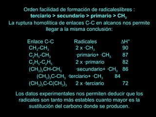 Orden facilidad de formación de radicaleslibres : terciario > secundario > primario > CH 3   La ruptura homolítica de enlaces C-C en alcanos nos permite llegar a la misma conclusión: Enlace C-C  Radicales   H°  CH 3 -CH 3   2 x ·CH 3   90  C 2 H 5 -CH 3     ·primario+ ·CH 3   87  C 2 H 5 -C 2 H 5   2 x ·primario  82  (CH 3 ) 2 CH-CH 3   ·secundario+ ·CH 3   86  (CH 3 ) 3 C-CH 3   ·terciario+ ·CH 3   84  (CH 3 ) 3 C-C(CH 3 ) 3   2 x ·terciario  72  Los datos experimentales nos permiten deducir que los radicales son tanto más estables cuanto mayor es la sustitución del carbono donde se producen. 