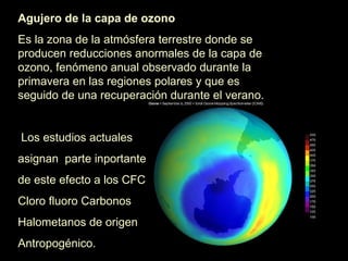 Agujero de la capa de ozono   Es la zona de la atmósfera terrestre donde se producen reducciones anormales de la capa de ozono, fenómeno anual observado durante la primavera en las regiones polares y que es seguido de una recuperación durante el verano. Los estudios actuales asignan  parte inportante de este efecto a los CFC Cloro fluoro Carbonos Halometanos de origen Antropogénico. 