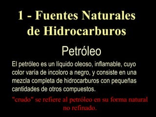 El petróleo es un líquido oleoso, inflamable, cuyo color varía de incoloro a negro, y consiste en una mezcla completa de hidrocarburos con pequeñas cantidades de otros compuestos. "crudo" se refiere al petróleo en su forma natural no refinado. 1 - Fuentes Naturales de Hidrocarburos Petróleo 