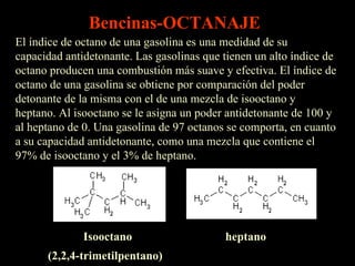 El índice de octano de una gasolina es una medidad de su capacidad antidetonante. Las gasolinas que tienen un alto índice de octano producen una combustión más suave y efectiva. El índice de octano de una gasolina se obtiene por comparación del poder detonante de la misma con el de una mezcla de isooctano y heptano. Al isooctano se le asigna un poder antidetonante de 100 y al heptano de 0. Una gasolina de 97 octanos se comporta, en cuanto a su capacidad antidetonante, como una mezcla que contiene el 97% de isooctano y el 3% de heptano.  Isooctano heptano (2,2,4-trimetilpentano)  Bencinas-OCTANAJE 