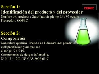 Sección 1:   Identificación del producto y del proveedor Nombre del producto : Gasolinas sin plomo 93 a 97 octano Proveedor : COPEC Sección 2:   Composición Naturaleza química : Mezcla de hidrocarburos parafínicos, cicloparafínicos y aromáticos  el rango: C4-C10. Componentes de riesgo: Inflamable. Nº N.U. : 1203 (N° CAS 8006-61-9) 
