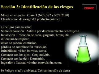 Sección 3: Identificación de los riesgos Marca en etiqueta : Clase 3 (NCh.382 y NCh.2190) Clasificación de riesgo del producto químico. a) Peligro para la salud. Sobre exposición : Asfixia por desplazamiento del oxígeno. Inhalación : Irritación de nariz, garganta, bronquitis,  dificultad de respirar, dolor de cabeza, confusión,  pérdida de coordinación muscular, irritabilidad, visión borrosa, coma. Contacto con los ojos : Conjuntivitis. Contacto con la piel : Dermatitis. Ingestión : Nausea, vómito, convulsión, coma. b) Peligro medio ambiente: Contaminación de tierra 