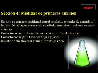 Sección 4: Medidas de primeros auxilios En caso de contacto accidental con el producto, proceder de acuerdo a: Inhalación : Conducir a espacio ventilado, suministrar oxígeno en caso extremo. Contacto con ojos : Lavar de inmediato con abundante agua. Contacto con la piel: Lavar con agua y jabón. Ingestión : No provocar vómito, lavado gástrico. 