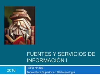 FUENTES Y SERVICIOS DE
INFORMACIÓN I
ISFD Nº 802
Tecnicatura Superior en Bibliotecología
2016
 