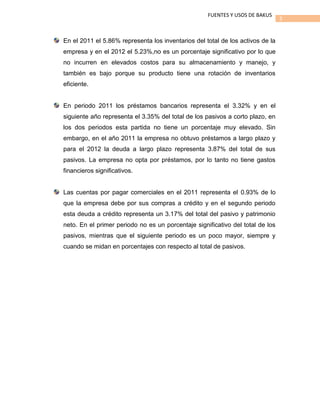 3
FUENTES Y USOS DE BAKUS
En el 2011 el 5.86% representa los inventarios del total de los activos de la
empresa y en el 2012 el 5.23%,no es un porcentaje significativo por lo que
no incurren en elevados costos para su almacenamiento y manejo, y
también es bajo porque su producto tiene una rotación de inventarios
eficiente.
En periodo 2011 los préstamos bancarios representa el 3.32% y en el
siguiente año representa el 3.35% del total de los pasivos a corto plazo, en
los dos periodos esta partida no tiene un porcentaje muy elevado. Sin
embargo, en el año 2011 la empresa no obtuvo préstamos a largo plazo y
para el 2012 la deuda a largo plazo representa 3.87% del total de sus
pasivos. La empresa no opta por préstamos, por lo tanto no tiene gastos
financieros significativos.
Las cuentas por pagar comerciales en el 2011 representa el 0.93% de lo
que la empresa debe por sus compras a crédito y en el segundo periodo
esta deuda a crédito representa un 3.17% del total del pasivo y patrimonio
neto. En el primer periodo no es un porcentaje significativo del total de los
pasivos, mientras que el siguiente periodo es un poco mayor, siempre y
cuando se midan en porcentajes con respecto al total de pasivos.
 