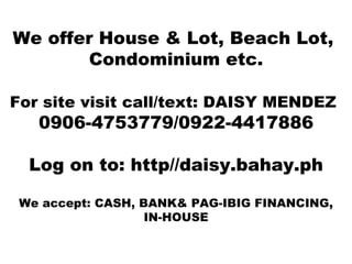 We offer House & Lot, Beach Lot,  Condominium etc. For site visit call/text: DAISY MENDEZ   0906-4753779/0922-4417886 Log on to: http//daisy.bahay.ph We accept: CASH, BANK& PAG-IBIG FINANCING, IN-HOUSE 