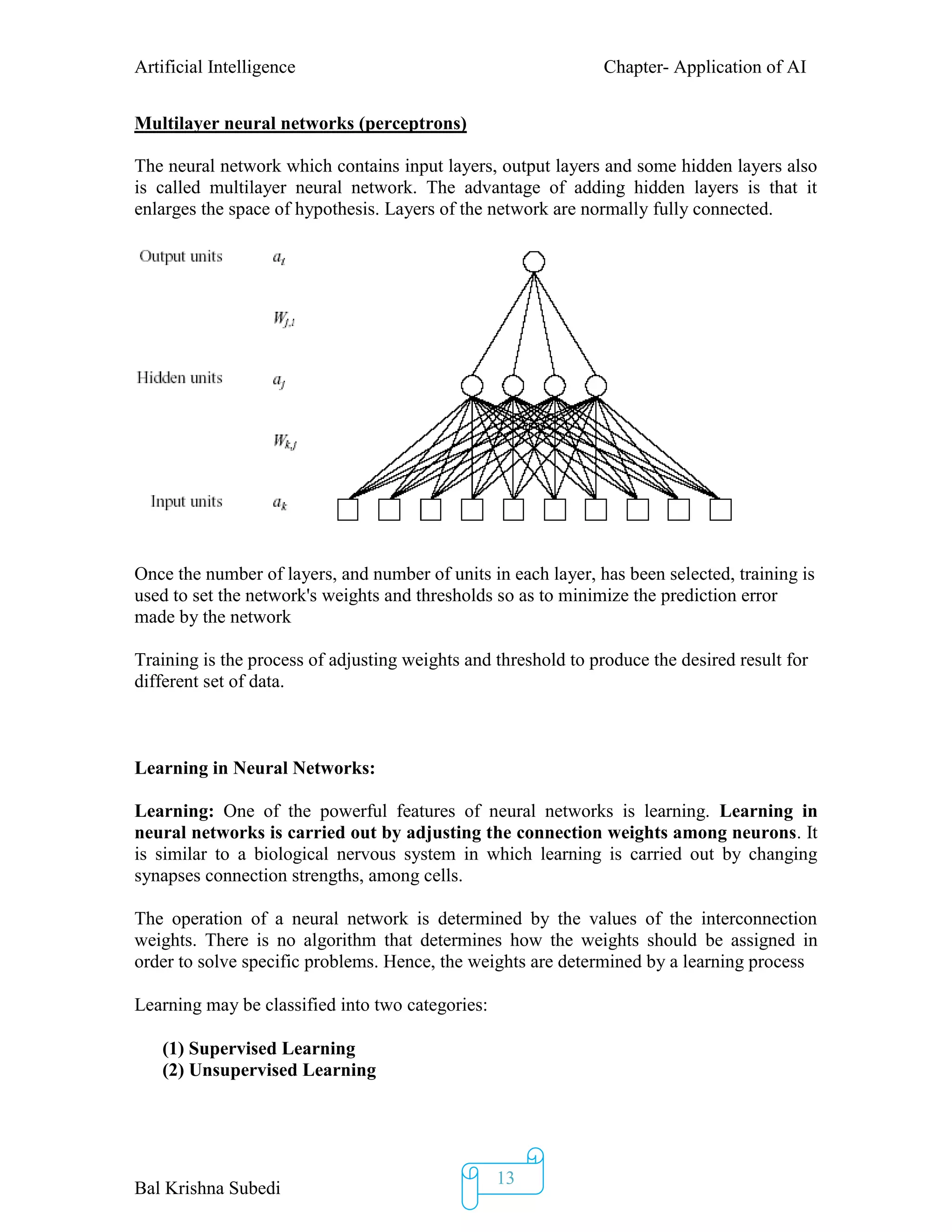 Artificial Intelligence Chapter- Application of AI
Bal Krishna Subedi
13
Multilayer neural networks (perceptrons)
The neural network which contains input layers, output layers and some hidden layers also
is called multilayer neural network. The advantage of adding hidden layers is that it
enlarges the space of hypothesis. Layers of the network are normally fully connected.
Once the number of layers, and number of units in each layer, has been selected, training is
used to set the network's weights and thresholds so as to minimize the prediction error
made by the network
Training is the process of adjusting weights and threshold to produce the desired result for
different set of data.
Learning in Neural Networks:
Learning: One of the powerful features of neural networks is learning. Learning in
neural networks is carried out by adjusting the connection weights among neurons. It
is similar to a biological nervous system in which learning is carried out by changing
synapses connection strengths, among cells.
The operation of a neural network is determined by the values of the interconnection
weights. There is no algorithm that determines how the weights should be assigned in
order to solve specific problems. Hence, the weights are determined by a learning process
Learning may be classified into two categories:
(1) Supervised Learning
(2) Unsupervised Learning
 