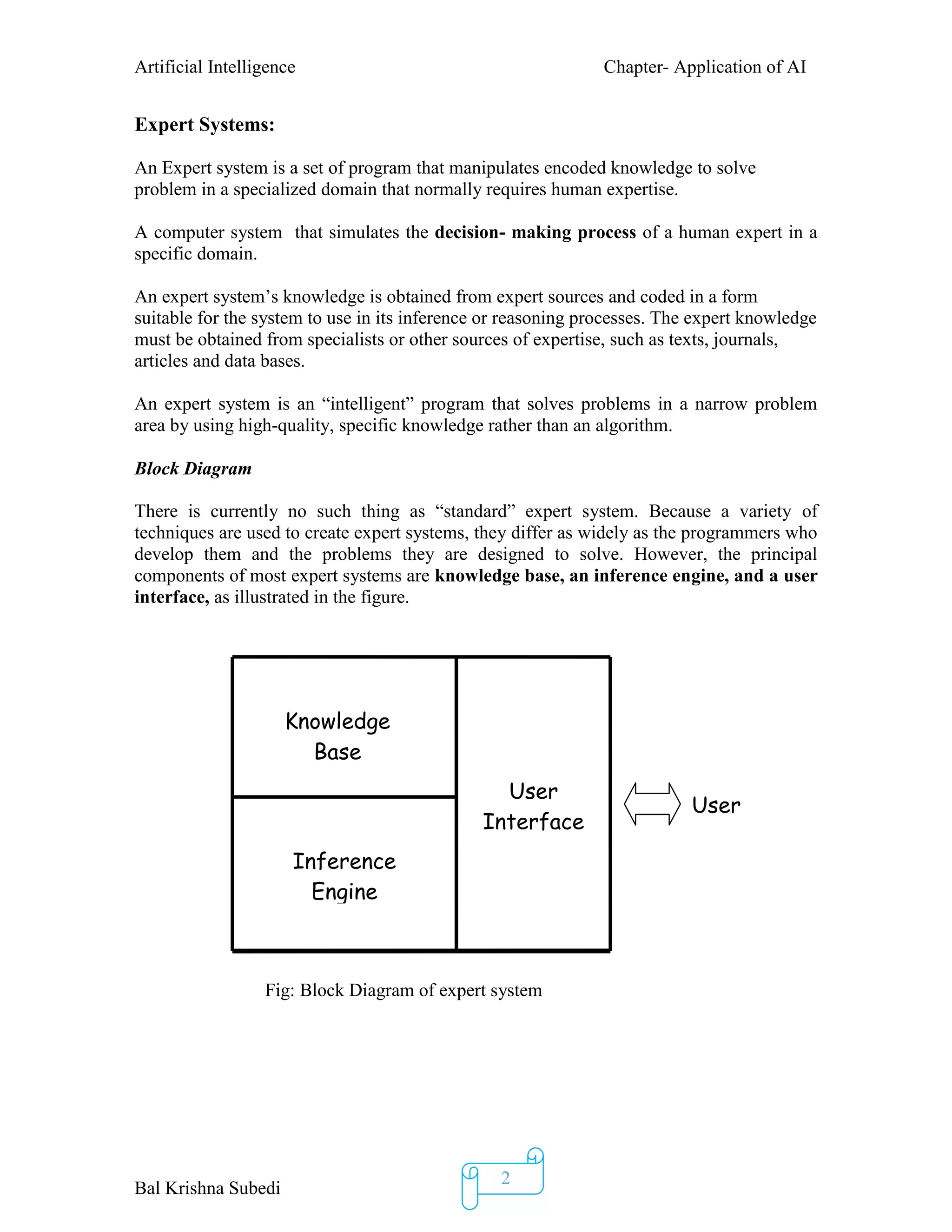 Artificial Intelligence Chapter- Application of AI
Bal Krishna Subedi
2
Expert Systems:
An Expert system is a set of program that manipulates encoded knowledge to solve
problem in a specialized domain that normally requires human expertise.
A computer system that simulates the decision- making process of a human expert in a
specific domain.
An expert system’s knowledge is obtained from expert sources and coded in a form
suitable for the system to use in its inference or reasoning processes. The expert knowledge
must be obtained from specialists or other sources of expertise, such as texts, journals,
articles and data bases.
An expert system is an “intelligent” program that solves problems in a narrow problem
area by using high-quality, specific knowledge rather than an algorithm.
Block Diagram
There is currently no such thing as “standard” expert system. Because a variety of
techniques are used to create expert systems, they differ as widely as the programmers who
develop them and the problems they are designed to solve. However, the principal
components of most expert systems are knowledge base, an inference engine, and a user
interface, as illustrated in the figure.
Fig: Block Diagram of expert system
Knowledge
Base
Inference
Engine
User
Interface
User
 