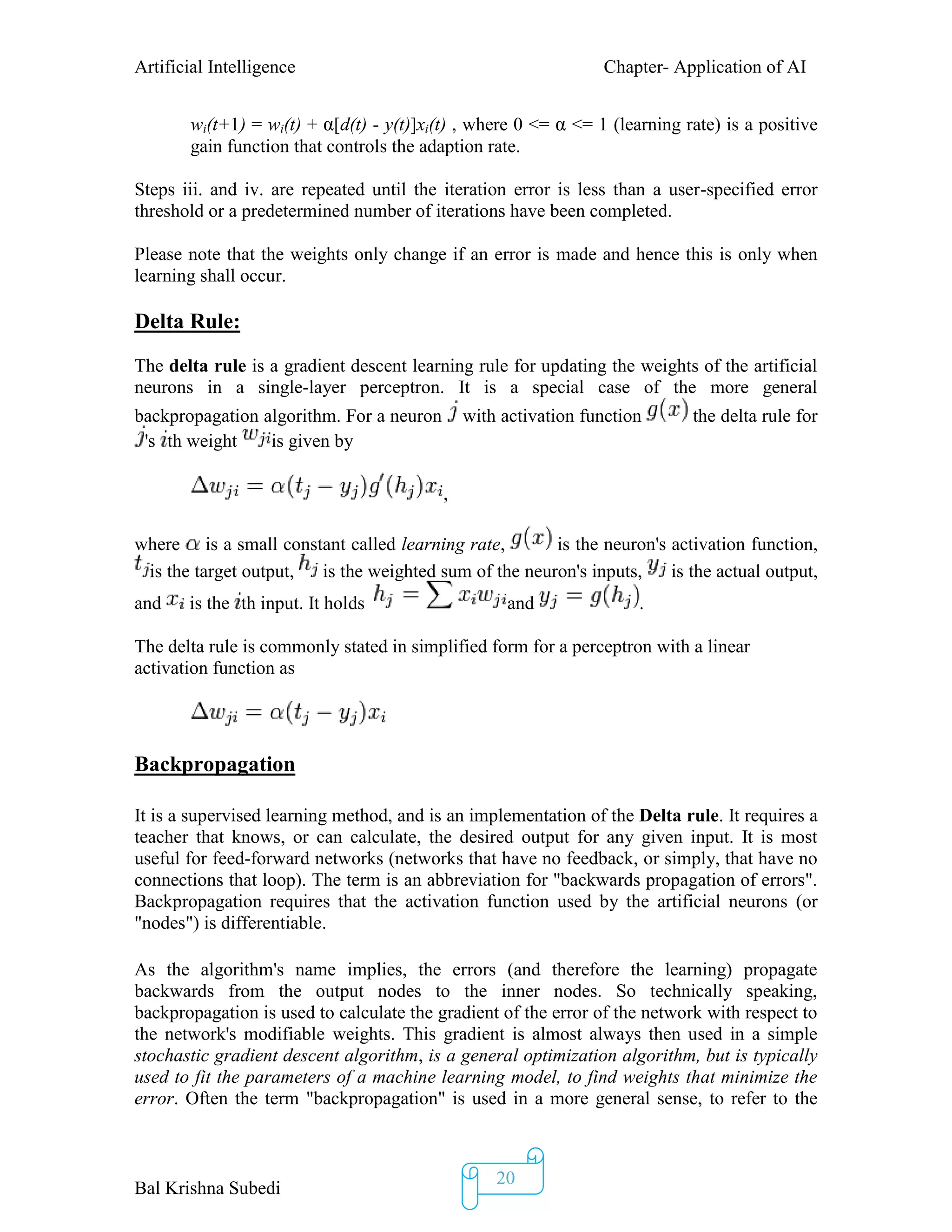 Artificial Intelligence Chapter- Application of AI
Bal Krishna Subedi
20
wi(t+1) = wi(t) + α[d(t) - y(t)]xi(t) , where 0 <= α <= 1 (learning rate) is a positive
gain function that controls the adaption rate.
Steps iii. and iv. are repeated until the iteration error is less than a user-specified error
threshold or a predetermined number of iterations have been completed.
Please note that the weights only change if an error is made and hence this is only when
learning shall occur.
Delta Rule:
The delta rule is a gradient descent learning rule for updating the weights of the artificial
neurons in a single-layer perceptron. It is a special case of the more general
backpropagation algorithm. For a neuron with activation function the delta rule for
's th weight is given by
,
where is a small constant called learning rate, is the neuron's activation function,
is the target output, is the weighted sum of the neuron's inputs, is the actual output,
and is the th input. It holds and .
The delta rule is commonly stated in simplified form for a perceptron with a linear
activation function as
Backpropagation
It is a supervised learning method, and is an implementation of the Delta rule. It requires a
teacher that knows, or can calculate, the desired output for any given input. It is most
useful for feed-forward networks (networks that have no feedback, or simply, that have no
connections that loop). The term is an abbreviation for "backwards propagation of errors".
Backpropagation requires that the activation function used by the artificial neurons (or
"nodes") is differentiable.
As the algorithm's name implies, the errors (and therefore the learning) propagate
backwards from the output nodes to the inner nodes. So technically speaking,
backpropagation is used to calculate the gradient of the error of the network with respect to
the network's modifiable weights. This gradient is almost always then used in a simple
stochastic gradient descent algorithm, is a general optimization algorithm, but is typically
used to fit the parameters of a machine learning model, to find weights that minimize the
error. Often the term "backpropagation" is used in a more general sense, to refer to the
 