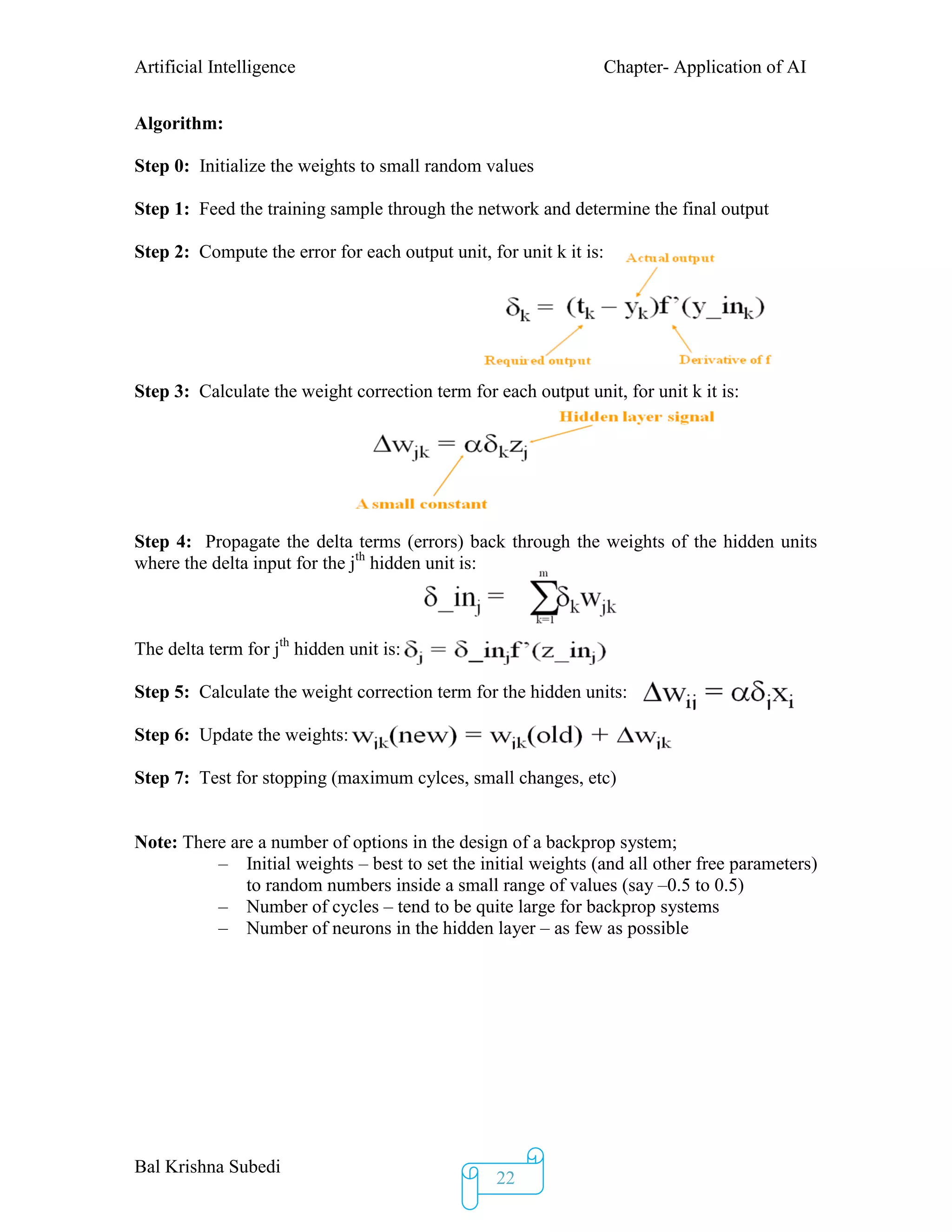 Artificial Intelligence Chapter- Application of AI
Bal Krishna Subedi
22
Algorithm:
Step 0: Initialize the weights to small random values
Step 1: Feed the training sample through the network and determine the final output
Step 2: Compute the error for each output unit, for unit k it is:
Step 3: Calculate the weight correction term for each output unit, for unit k it is:
Step 4: Propagate the delta terms (errors) back through the weights of the hidden units
where the delta input for the jth
hidden unit is:
The delta term for jth
hidden unit is:
Step 5: Calculate the weight correction term for the hidden units:
Step 6: Update the weights:
Step 7: Test for stopping (maximum cylces, small changes, etc)
Note: There are a number of options in the design of a backprop system;
– Initial weights – best to set the initial weights (and all other free parameters)
to random numbers inside a small range of values (say –0.5 to 0.5)
– Number of cycles – tend to be quite large for backprop systems
– Number of neurons in the hidden layer – as few as possible
 