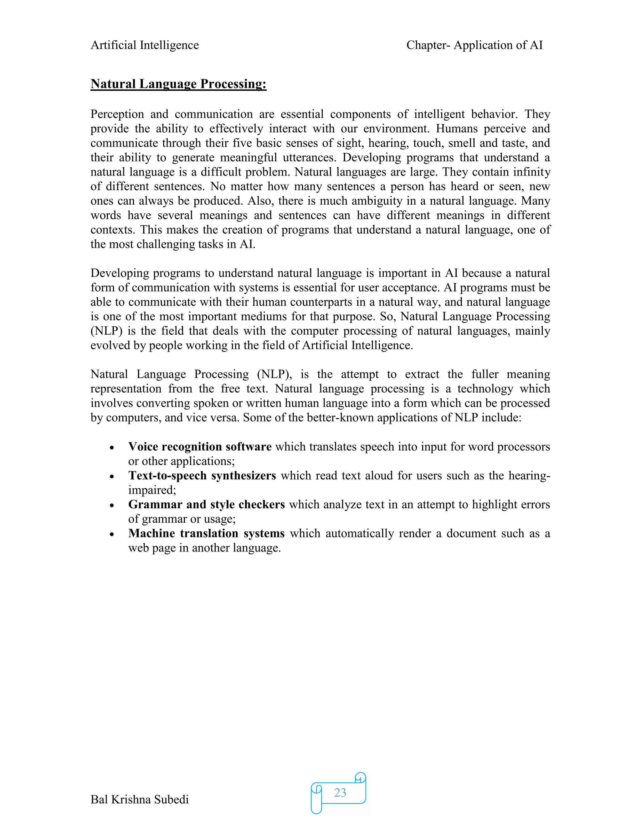 Artificial Intelligence Chapter- Application of AI
Bal Krishna Subedi
23
Natural Language Processing:
Perception and communication are essential components of intelligent behavior. They
provide the ability to effectively interact with our environment. Humans perceive and
communicate through their five basic senses of sight, hearing, touch, smell and taste, and
their ability to generate meaningful utterances. Developing programs that understand a
natural language is a difficult problem. Natural languages are large. They contain infinity
of different sentences. No matter how many sentences a person has heard or seen, new
ones can always be produced. Also, there is much ambiguity in a natural language. Many
words have several meanings and sentences can have different meanings in different
contexts. This makes the creation of programs that understand a natural language, one of
the most challenging tasks in AI.
Developing programs to understand natural language is important in AI because a natural
form of communication with systems is essential for user acceptance. AI programs must be
able to communicate with their human counterparts in a natural way, and natural language
is one of the most important mediums for that purpose. So, Natural Language Processing
(NLP) is the field that deals with the computer processing of natural languages, mainly
evolved by people working in the field of Artificial Intelligence.
Natural Language Processing (NLP), is the attempt to extract the fuller meaning
representation from the free text. Natural language processing is a technology which
involves converting spoken or written human language into a form which can be processed
by computers, and vice versa. Some of the better-known applications of NLP include:
 Voice recognition software which translates speech into input for word processors
or other applications;
 Text-to-speech synthesizers which read text aloud for users such as the hearing-
impaired;
 Grammar and style checkers which analyze text in an attempt to highlight errors
of grammar or usage;
 Machine translation systems which automatically render a document such as a
web page in another language.
 