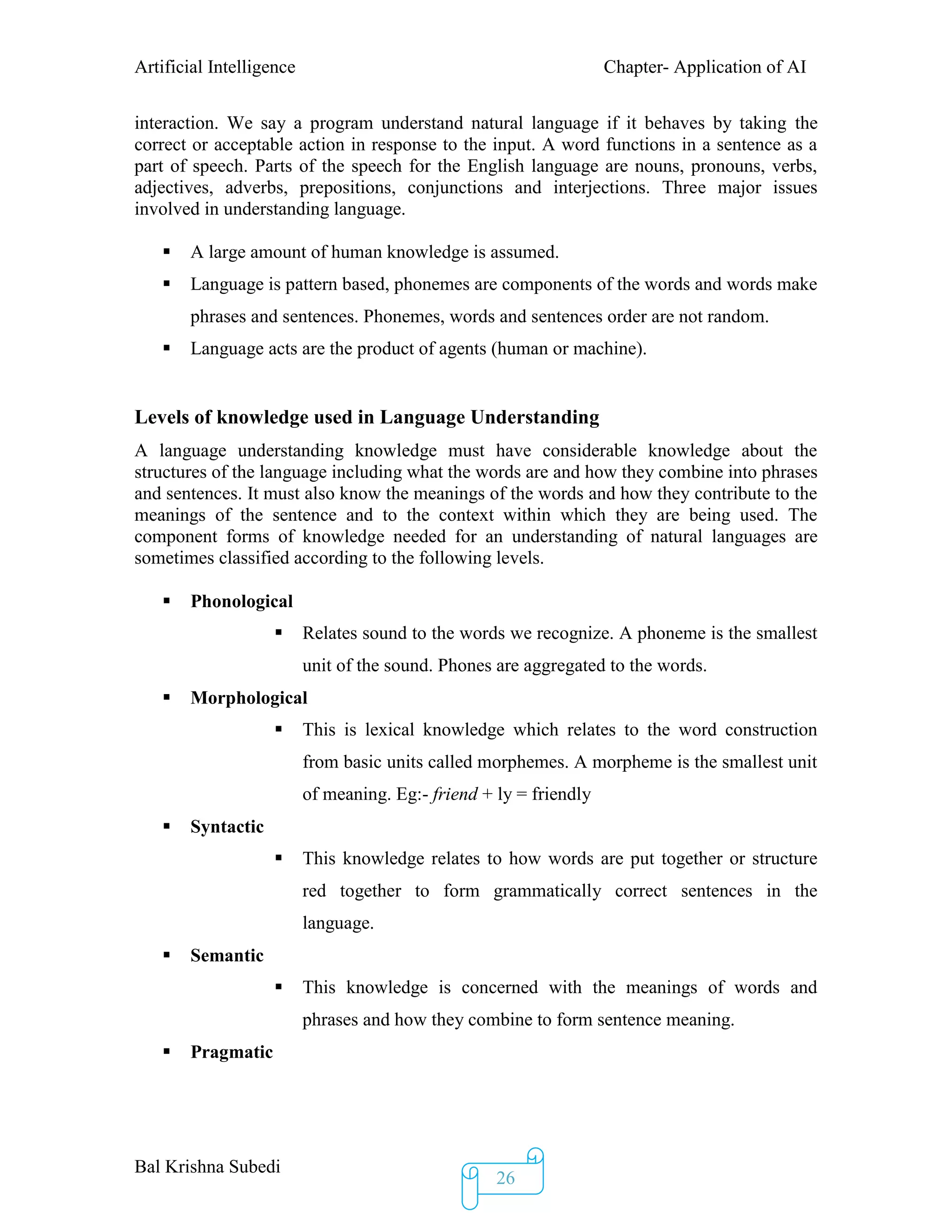 Artificial Intelligence Chapter- Application of AI
Bal Krishna Subedi
26
interaction. We say a program understand natural language if it behaves by taking the
correct or acceptable action in response to the input. A word functions in a sentence as a
part of speech. Parts of the speech for the English language are nouns, pronouns, verbs,
adjectives, adverbs, prepositions, conjunctions and interjections. Three major issues
involved in understanding language.
 A large amount of human knowledge is assumed.
 Language is pattern based, phonemes are components of the words and words make
phrases and sentences. Phonemes, words and sentences order are not random.
 Language acts are the product of agents (human or machine).
Levels of knowledge used in Language Understanding
A language understanding knowledge must have considerable knowledge about the
structures of the language including what the words are and how they combine into phrases
and sentences. It must also know the meanings of the words and how they contribute to the
meanings of the sentence and to the context within which they are being used. The
component forms of knowledge needed for an understanding of natural languages are
sometimes classified according to the following levels.
 Phonological
 Relates sound to the words we recognize. A phoneme is the smallest
unit of the sound. Phones are aggregated to the words.
 Morphological
 This is lexical knowledge which relates to the word construction
from basic units called morphemes. A morpheme is the smallest unit
of meaning. Eg:- friend + ly = friendly
 Syntactic
 This knowledge relates to how words are put together or structure
red together to form grammatically correct sentences in the
language.
 Semantic
 This knowledge is concerned with the meanings of words and
phrases and how they combine to form sentence meaning.
 Pragmatic
 