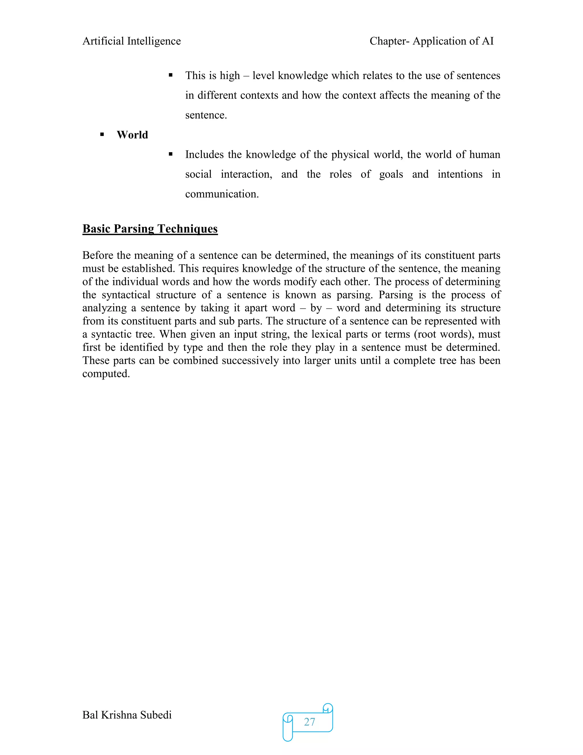 Artificial Intelligence Chapter- Application of AI
Bal Krishna Subedi
27
 This is high – level knowledge which relates to the use of sentences
in different contexts and how the context affects the meaning of the
sentence.
 World
 Includes the knowledge of the physical world, the world of human
social interaction, and the roles of goals and intentions in
communication.
Basic Parsing Techniques
Before the meaning of a sentence can be determined, the meanings of its constituent parts
must be established. This requires knowledge of the structure of the sentence, the meaning
of the individual words and how the words modify each other. The process of determining
the syntactical structure of a sentence is known as parsing. Parsing is the process of
analyzing a sentence by taking it apart word – by – word and determining its structure
from its constituent parts and sub parts. The structure of a sentence can be represented with
a syntactic tree. When given an input string, the lexical parts or terms (root words), must
first be identified by type and then the role they play in a sentence must be determined.
These parts can be combined successively into larger units until a complete tree has been
computed.
 