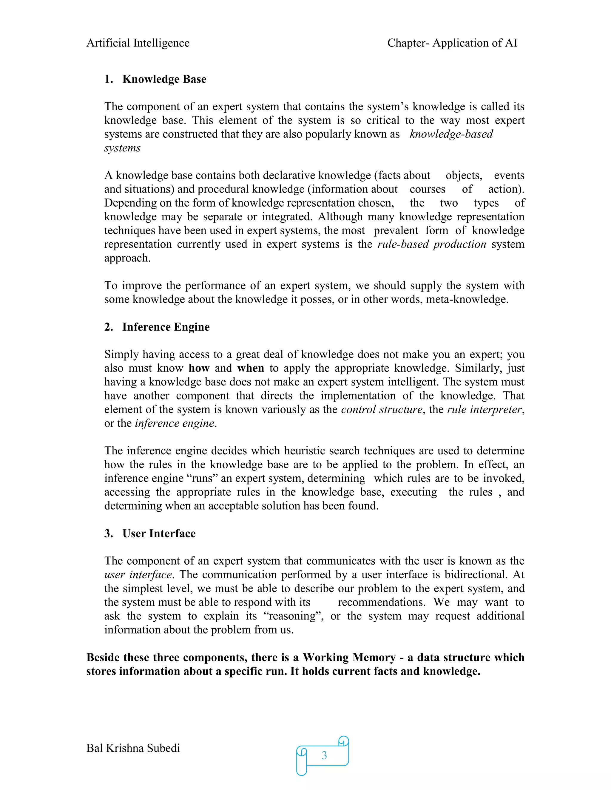 Artificial Intelligence Chapter- Application of AI
Bal Krishna Subedi
3
1. Knowledge Base
The component of an expert system that contains the system’s knowledge is called its
knowledge base. This element of the system is so critical to the way most expert
systems are constructed that they are also popularly known as knowledge-based
systems
A knowledge base contains both declarative knowledge (facts about objects, events
and situations) and procedural knowledge (information about courses of action).
Depending on the form of knowledge representation chosen, the two types of
knowledge may be separate or integrated. Although many knowledge representation
techniques have been used in expert systems, the most prevalent form of knowledge
representation currently used in expert systems is the rule-based production system
approach.
To improve the performance of an expert system, we should supply the system with
some knowledge about the knowledge it posses, or in other words, meta-knowledge.
2. Inference Engine
Simply having access to a great deal of knowledge does not make you an expert; you
also must know how and when to apply the appropriate knowledge. Similarly, just
having a knowledge base does not make an expert system intelligent. The system must
have another component that directs the implementation of the knowledge. That
element of the system is known variously as the control structure, the rule interpreter,
or the inference engine.
The inference engine decides which heuristic search techniques are used to determine
how the rules in the knowledge base are to be applied to the problem. In effect, an
inference engine “runs” an expert system, determining which rules are to be invoked,
accessing the appropriate rules in the knowledge base, executing the rules , and
determining when an acceptable solution has been found.
3. User Interface
The component of an expert system that communicates with the user is known as the
user interface. The communication performed by a user interface is bidirectional. At
the simplest level, we must be able to describe our problem to the expert system, and
the system must be able to respond with its recommendations. We may want to
ask the system to explain its “reasoning”, or the system may request additional
information about the problem from us.
Beside these three components, there is a Working Memory - a data structure which
stores information about a specific run. It holds current facts and knowledge.
 