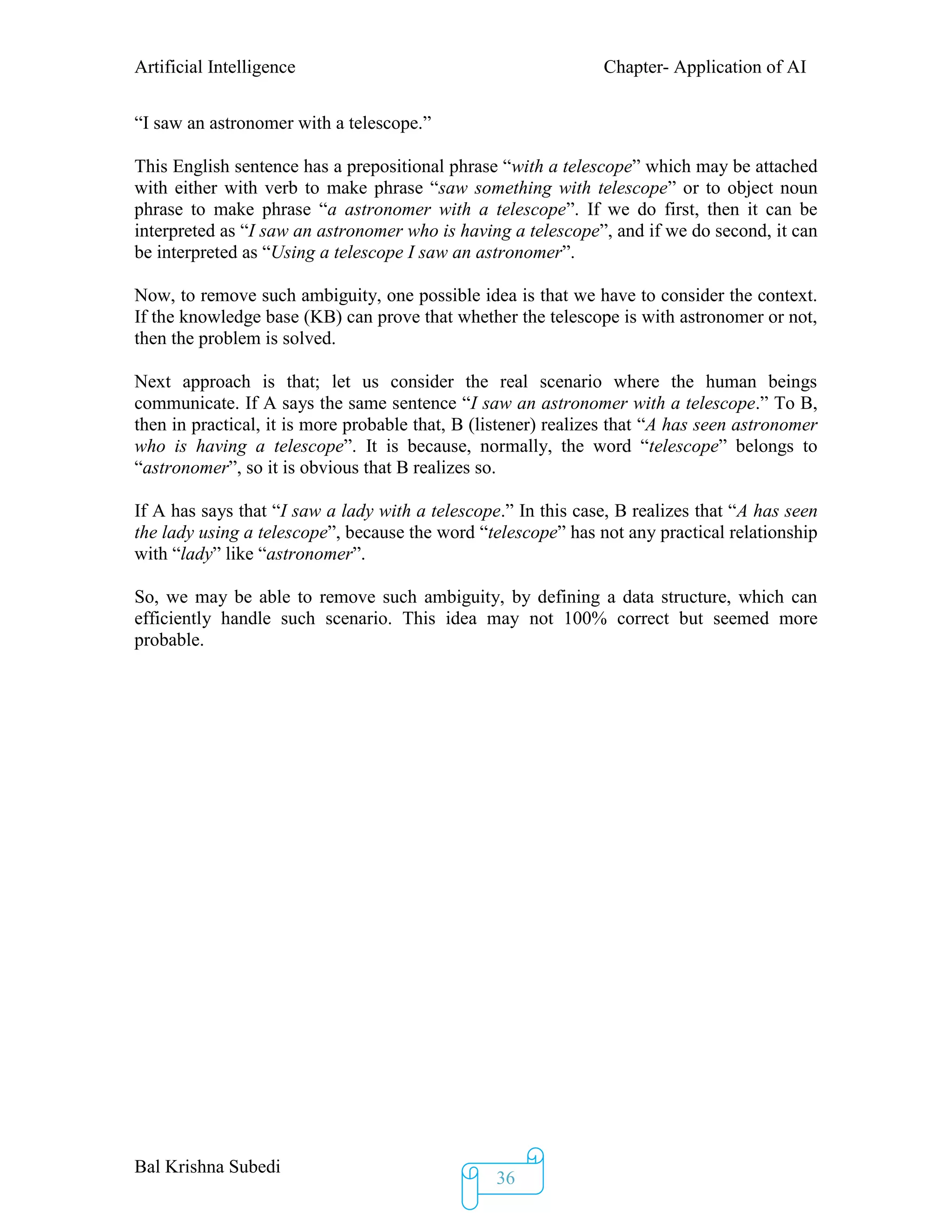 Artificial Intelligence Chapter- Application of AI
Bal Krishna Subedi
36
“I saw an astronomer with a telescope.”
This English sentence has a prepositional phrase “with a telescope” which may be attached
with either with verb to make phrase “saw something with telescope” or to object noun
phrase to make phrase “a astronomer with a telescope”. If we do first, then it can be
interpreted as “I saw an astronomer who is having a telescope”, and if we do second, it can
be interpreted as “Using a telescope I saw an astronomer”.
Now, to remove such ambiguity, one possible idea is that we have to consider the context.
If the knowledge base (KB) can prove that whether the telescope is with astronomer or not,
then the problem is solved.
Next approach is that; let us consider the real scenario where the human beings
communicate. If A says the same sentence “I saw an astronomer with a telescope.” To B,
then in practical, it is more probable that, B (listener) realizes that “A has seen astronomer
who is having a telescope”. It is because, normally, the word “telescope” belongs to
“astronomer”, so it is obvious that B realizes so.
If A has says that “I saw a lady with a telescope.” In this case, B realizes that “A has seen
the lady using a telescope”, because the word “telescope” has not any practical relationship
with “lady” like “astronomer”.
So, we may be able to remove such ambiguity, by defining a data structure, which can
efficiently handle such scenario. This idea may not 100% correct but seemed more
probable.
 