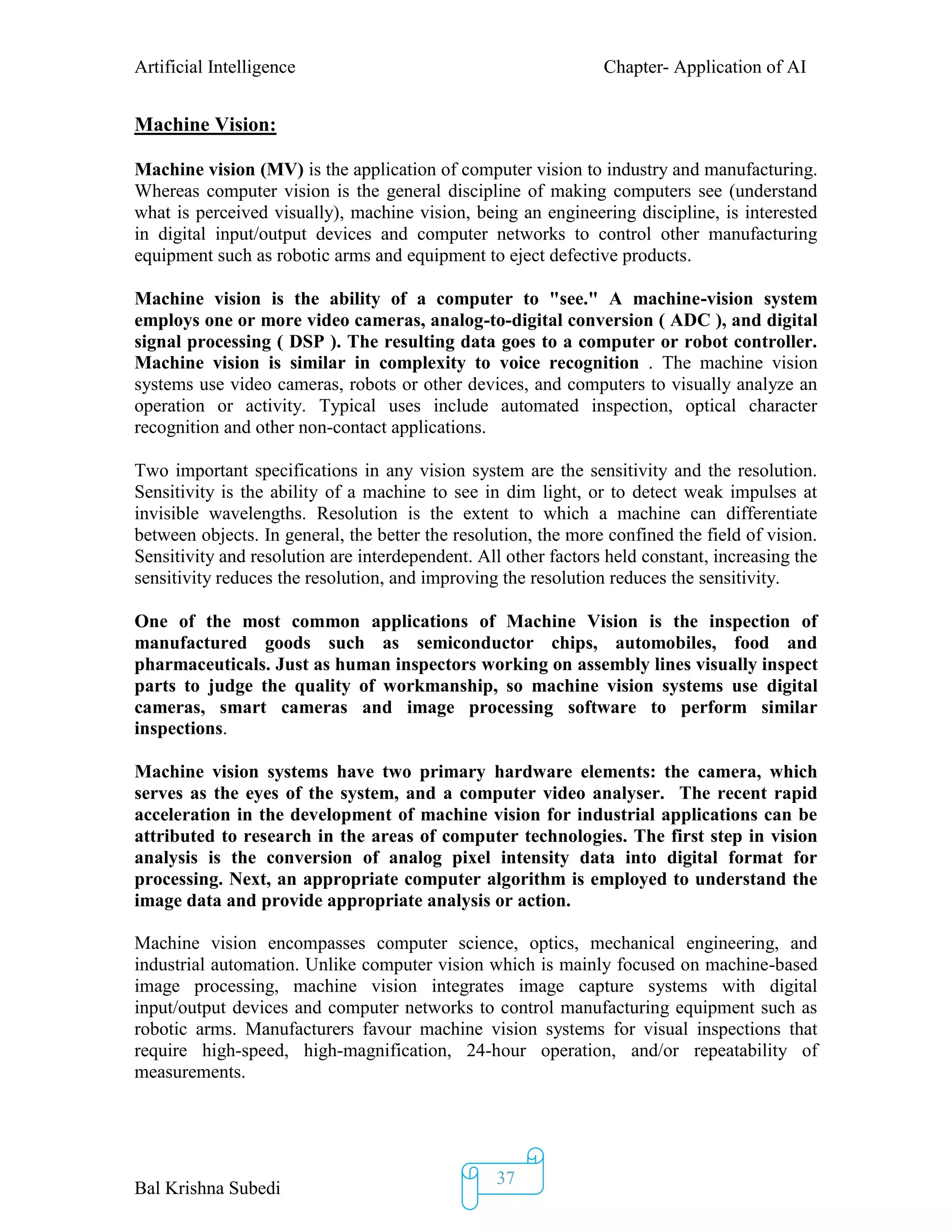Artificial Intelligence Chapter- Application of AI
Bal Krishna Subedi
37
Machine Vision:
Machine vision (MV) is the application of computer vision to industry and manufacturing.
Whereas computer vision is the general discipline of making computers see (understand
what is perceived visually), machine vision, being an engineering discipline, is interested
in digital input/output devices and computer networks to control other manufacturing
equipment such as robotic arms and equipment to eject defective products.
Machine vision is the ability of a computer to "see." A machine-vision system
employs one or more video cameras, analog-to-digital conversion ( ADC ), and digital
signal processing ( DSP ). The resulting data goes to a computer or robot controller.
Machine vision is similar in complexity to voice recognition . The machine vision
systems use video cameras, robots or other devices, and computers to visually analyze an
operation or activity. Typical uses include automated inspection, optical character
recognition and other non-contact applications.
Two important specifications in any vision system are the sensitivity and the resolution.
Sensitivity is the ability of a machine to see in dim light, or to detect weak impulses at
invisible wavelengths. Resolution is the extent to which a machine can differentiate
between objects. In general, the better the resolution, the more confined the field of vision.
Sensitivity and resolution are interdependent. All other factors held constant, increasing the
sensitivity reduces the resolution, and improving the resolution reduces the sensitivity.
One of the most common applications of Machine Vision is the inspection of
manufactured goods such as semiconductor chips, automobiles, food and
pharmaceuticals. Just as human inspectors working on assembly lines visually inspect
parts to judge the quality of workmanship, so machine vision systems use digital
cameras, smart cameras and image processing software to perform similar
inspections.
Machine vision systems have two primary hardware elements: the camera, which
serves as the eyes of the system, and a computer video analyser. The recent rapid
acceleration in the development of machine vision for industrial applications can be
attributed to research in the areas of computer technologies. The first step in vision
analysis is the conversion of analog pixel intensity data into digital format for
processing. Next, an appropriate computer algorithm is employed to understand the
image data and provide appropriate analysis or action.
Machine vision encompasses computer science, optics, mechanical engineering, and
industrial automation. Unlike computer vision which is mainly focused on machine-based
image processing, machine vision integrates image capture systems with digital
input/output devices and computer networks to control manufacturing equipment such as
robotic arms. Manufacturers favour machine vision systems for visual inspections that
require high-speed, high-magnification, 24-hour operation, and/or repeatability of
measurements.
 